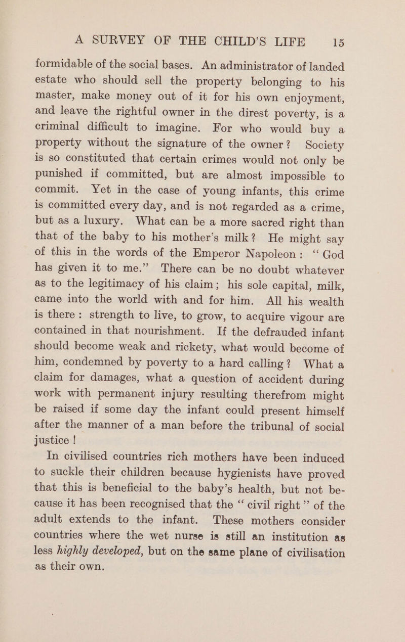 formidable of the social bases. An administrator of landed estate who should sell the property belonging to his master, make money out of it for his own enjoyment, and leave the rightful owner in the direst poverty, is a criminal difficult to imagine. For who would buy a property without the signature of the owner? Society is so constituted that certain crimes would not only be punished if committed, but are almost impossible to commit. Yet in the case of young infants, this crime is committed every day, and is not regarded as a crime, but as a luxury. What can be a more sacred right than that of the baby to his mother’s milk? He might say of this in the words of the Emperor Napoleon: ‘ God has given it to me.” There can be no doubt whatever as to the legitimacy of his claim; his sole capital, milk, came into the world with and for him. All his wealth is there: strength to live, to grow, to acquire vigour are contained in that nourishment. If the defrauded infant should become weak and rickety, what would become of him, condemned by poverty to a hard calling? What a claim for damages, what a question of accident during work with permanent injury resulting therefrom might be raised if some day the infant could present himself after the manner of a man before the tribunal of social justice ! In civilised countries rich mothers have been induced to suckle their children because hygienists have proved that this is beneficial to the baby’s health, but not be- cause it has been recognised that the “ civil right” of the adult extends to the infant. These mothers consider countries where the wet nurse is still an institution as less highly developed, but on the same plane of civilisation as their own.