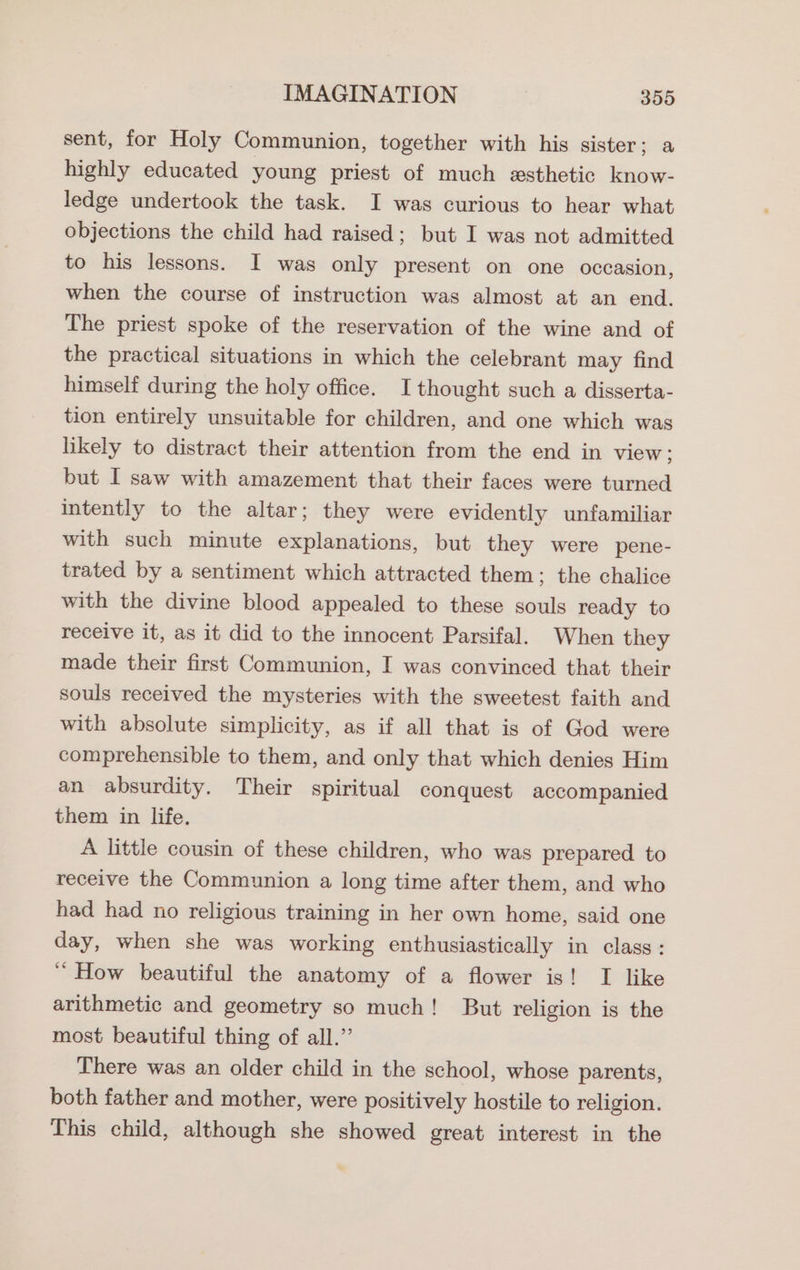 sent, for Holy Communion, together with his sister; a highly educated young priest of much esthetic know- ledge undertook the task. I was curious to hear what objections the child had raised; but I was not admitted to his lessons. I was only present on one occasion, when the course of instruction was almost at an end. The priest spoke of the reservation of the wine and of the practical situations in which the celebrant may find himself during the holy office. Ithought such a disserta- tion entirely unsuitable for children, and one which was likely to distract their attention from the end in view; but I saw with amazement that their faces were turned intently to the altar; they were evidently unfamiliar with such minute explanations, but they were pene- trated by a sentiment which attracted them; the chalice with the divine blood appealed to these souls ready to receive it, as it did to the innocent Parsifal. When they made their first Communion, I was convinced that their souls received the mysteries with the sweetest faith and with absolute simplicity, as if all that is of God were comprehensible to them, and only that which denies Him an absurdity. Their spiritual conquest accompanied them in life. A little cousin of these children, who was prepared to receive the Communion a long time after them, and who had had no religious training in her own home, said one day, when she was working enthusiastically in class: ‘How beautiful the anatomy of a flower is! I like arithmetic and geometry so much! But religion is the most beautiful thing of all.” There was an older child in the school, whose parents, both father and mother, were positively hostile to religion. This child, although she showed great interest in the