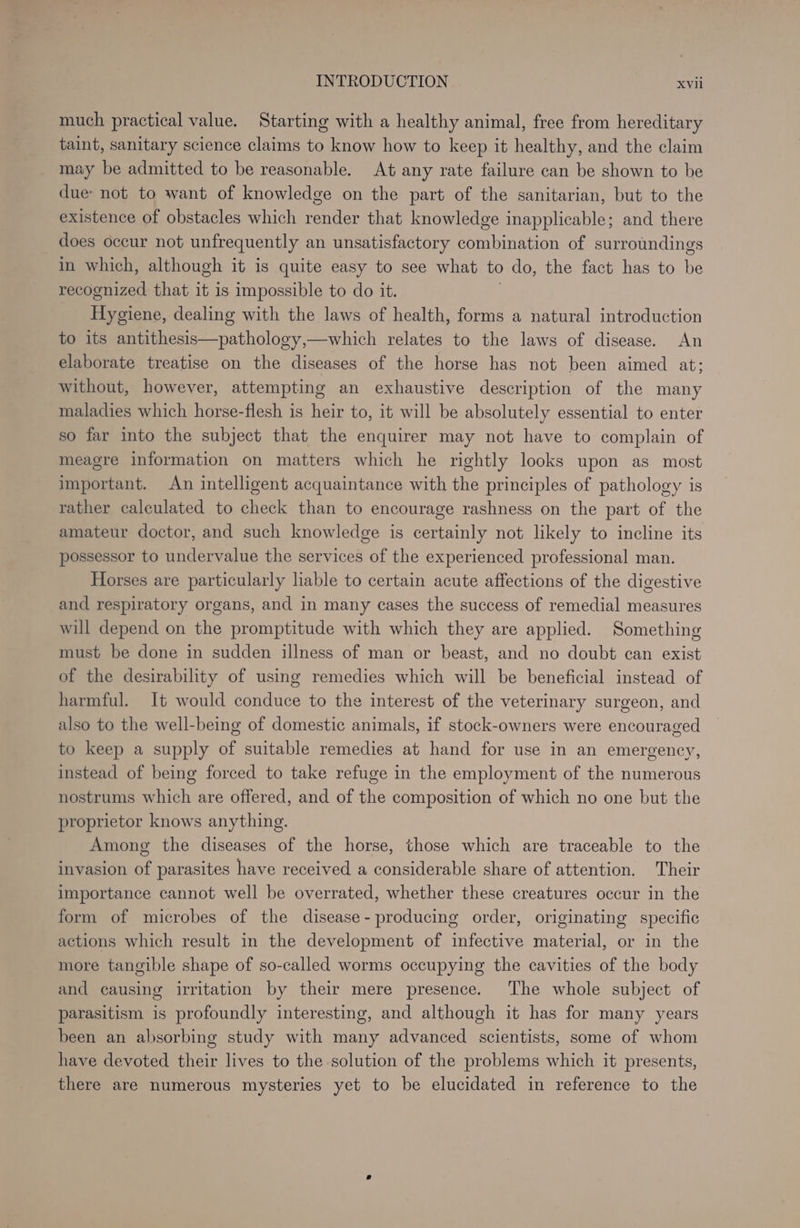 much practical value. Starting with a healthy animal, free from hereditary taint, sanitary science claims to know how to keep it healthy, and the claim may be admitted to be reasonable. At any rate failure can be shown to be due: not to want of knowledge on the part of the sanitarian, but to the existence of obstacles which render that knowledge inapplicable; and there does occur not unfrequently an unsatisfactory combination of surroundings in which, although it is quite easy to see what to do, the fact has to he recognized that it is impossible to do it. on. dealing with the laws of health, forms a natural introduction to its antithesis—pathology,—which relates to the laws of disease. An elaborate treatise on the diseases of the horse has not been aimed at; without, however, attempting an exhaustive description of the many maladies which horse-flesh is heir to, it will be absolutely essential to enter so far into the subject that the enquirer may not have to complain of meagre information on matters which he rightly looks upon as most important. An intelligent acquaintance with the principles of pathology is rather calculated to check than to encourage rashness on the part of the amateur doctor, and such knowledge is certainly not likely to incline its possessor to undervalue the services of the experienced professional man. Horses are particularly liable to certain acute affections of the digestive and respiratory organs, and in many cases the success of remedial measures will depend on the promptitude with which they are applied. Something must be done in sudden illness of man or beast, and no doubt can exist of the desirability of using remedies which will be beneficial instead of harmful. It would conduce to the interest of the veterinary surgeon, and also to the well-being of domestic animals, if stock-owners were encouraged to keep a supply of suitable remedies at hand for use in an emergency, instead of being forced to take refuge in the employment of the numerous nostrums which are offered, and of the composition of which no one but the proprietor knows anything. Among the diseases of the horse, those which are traceable to the invasion of parasites have received a considerable share of attention. Their importance cannot well be overrated, whether these creatures occur in the form of microbes of the disease- producing order, originating specific actions which result in the development of infective material, or in the more tangible shape of so-called worms occupying the cavities of the body and causing irritation by their mere presence. The whole subject of parasitism is profoundly interesting, and although it has for many years been an absorbing study with many advanced scientists, some of whom have devoted their lives to the solution of the problems which it presents, there are numerous mysteries yet to be elucidated in reference to the