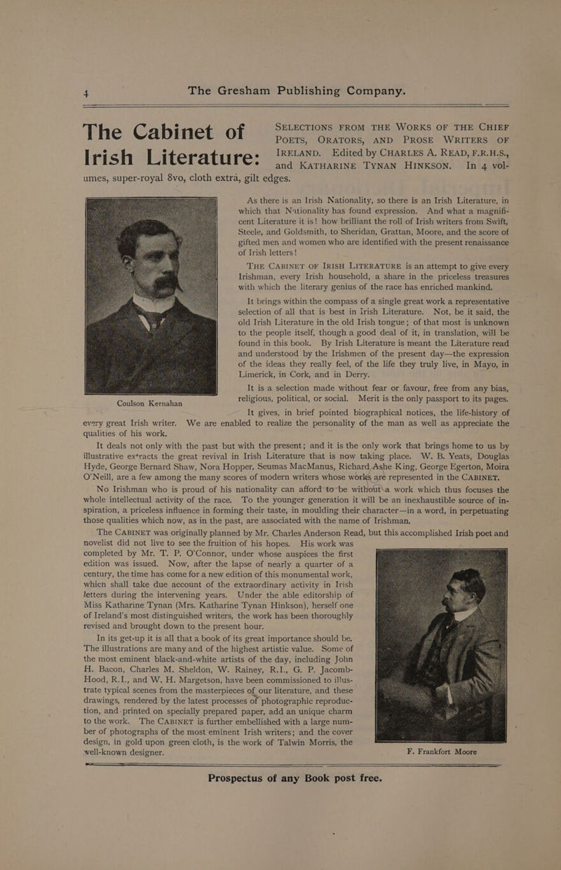 The Cabinet of SELECTIONS FROM THE WORKS OF THE CHIEF POETS, ORATORS, AND PROSE WRITERS OF | rish Literatu re: IRELAND. Edited by CHARLES A. READ, F.R.H.S., and KATHARINE TYNAN HINKSON. In 4 vol- umes, super-royal 8vo, cloth extra, gilt edges. As there is an Irish Nationality, so there is an Irish Literature, in which that Nationality has found expression. And what a magnifi- cent Literature it is! how brilliant the roll of Irish writers from Swift, Steele, and Goldsmith, to Sheridan, Grattan, Moore, and the score of gifted men and women who are identified with the present renaissance of Irish letters! | THE CABINET OF IRISH LITERATURE is an attempt to give every Irishman, every Irish household, a share in the priceless treasures with which the literary genius of the race has enriched mankind. It brings within the compass of a single great work a representative selection of all that is best in Irish Literature. Not, be it said, the old Irish Literature in the old Irish tongue; of that most is unknown to the people itself, though a good deal of it, in translation, will be found in this book. By Irish Literature is meant the Literature read and understood by the Irishmen of the present day—the expression of the ideas they really feel, of the life they truly live, in Mayo, in Limerick, in Cork, and in Derry. It is a selection made without fear or favour, free from any bias, religious, political, or social. Merit is the only passport to its pages. It gives, in brief pointed biographical notices, the life-history of every great Irish writer. We are enabled to realize the personality of the man as well as appreciate the qualities of his work. It deals not only with the past but with the present; and it is the only work that brings home to us by illustrative extracts the great revival in Irish Literature that is now taking place. W. B. Yeats, Douglas Hyde, George Bernard Shaw, Nora Hopper, Seumas MacManus, Richard Ashe. King, George Egerton, Moira O’Neill, are a few among the many scores of modern writers whose works are represented in the CABINET. No Irishman who is proud of his nationality can afford to~be without\a work which thus focuses the whole intellectual activity of the race. To the younger generation it will be an inexhaustible source of in- spiration, a priceless influence in forming their taste, in moulding their character—in a word, in perpetuating those qualities which now, as in the past, are associated with the name of Irishman. The CABINET was originally planned by Mr. Charles Anderson Read, but this accomplished Irish poet and novelist did not live to see the fruition of his hopes. His work was completed by Mr. T. P. O’Connor, under whose auspices the first edition was issued. Now, after the lapse of nearly a quarter of a century, the time has come for a new edition of this monumental work, whicn shall take due account of the extraordinary activity in Irish fetters during the intervening years. Under the able editorship of Miss Katharine Tynan (Mrs. Katharine Tynan Hinkson), herself one of Ireland's most distinguished writers, the work has been thoroughly revised and brought down to the present hour. In its get-up it is all that a book of its great importance should be. The illustrations are many and of the highest artistic value. Some of the most eminent black-and-white artists of the day, including John ff. Bacon, Charles M. Sheldon, W. Rainey, R.I., G. P. Jacomb- Hood, R.I., and W. H. Margetson, have been commissioned to illus- trate typical scenes from the masterpieces of our literature, and these drawings, rendered by the latest processes of photographic reproduc- tion, and-printed on specially prepared paper, add an unique charm to the work. The CABINET is further embellished with a large num- ber of photographs of the most eminent Irish writers; and the cover design, in gold upon green cloth, is the work of Talwin Morris, the well-known designer. F. Frankfort Moore ————— lll