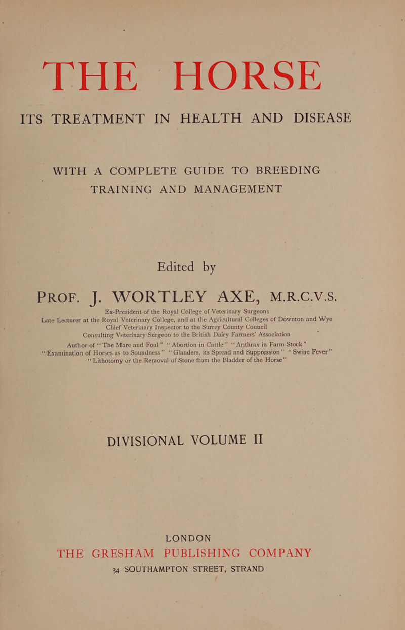 THE HORSE ITS TREATMENT IN HEALTH AND DISEASE WITH A COMPLETE GUIDE TO BREEDING TRAINING AND MANAGEMENT Edited by PROF. J. WORTLEY AXE, M.R.C.V‘S. Ex-President of the Royal College of Veterinary Surgeons Late Lecturer at the Royal Veterinary College, and at the Agricultural Colleges of Downton and Wye Chief Veterinary Inspector to the Surrey County Council Consulting Veterinary Surgeon to the British Dairy Farmers’ Association Author of ‘‘ The Mare and Foal” ‘‘ Abortion in Cattle’”’ ‘‘ Anthrax in Farm Stock” “Examination of Horses as to Soundness ‘‘ Glanders, its Spread and Suppression” ‘‘ Swine Fever” ‘‘Lithotomy or the Removal of Stone from the Bladder of the Horse’”’ DIVISIONAL VOLUME I LONDON THE GRESHAM PUBLISHING COMPANY 34 SOUTHAMPTON STREET, STRAND