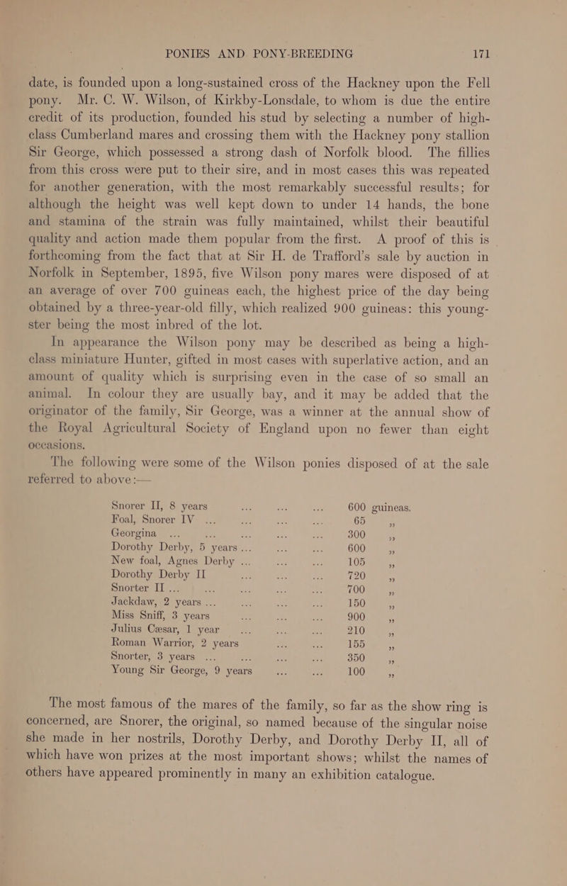 date, is founded upon a long-sustained cross of the Hackney upon the Fell pony. Mr. C. W. Wilson, of Kirkby-Lonsdale, to whom is due the entire credit of its production, founded his stud by selecting a number of high- class Cumberland mares and crossing them with the Hackney pony stallion Sir George, which possessed a strong dash of Norfolk blood. The fillies from this cross were put to their sire, and in most cases this was repeated for another generation, with the most remarkably successful results; for although the height was well kept down to under 14 hands, the bone and stamina of the strain was fully maintained, whilst their beautiful quality and action made them popular from the first. A proof of this is forthcoming from the fact that at Sir H. de Trafford’s sale by auction in Norfolk in September, 1895, five Wilson pony mares were disposed of at an average of over 700 guineas each, the highest price of the day being obtained by a three-year-old filly, which realized 900 guineas: this young- ster being the most inbred of the lot. In appearance the Wilson pony may be described as being a high- class miniature Hunter, gifted in most cases with superlative action, and an amount of quality which is surprising even in the case of so small an animal. In colour they are usually bay, and it may be added that the originator of the family, Sir George, was a winner at the annual show of the Royal Agricultural Society of England upon no fewer than eight occasions. The following were some of the Wilson ponies disposed of at the sale referred to above :— Snorer II, 8 years rr a 7 600 guineas. Foal, Snorer IV... oe oe ee 65 i! Georgina... Fe ee. Me a 300 A Dorothy Derby, 5 years... 2 1 600 ¥3 New foal, Agnes Derby ... P3 Lag 105 ms Dorothy Derby II ee ee Me 720 “s Snorter II... oe a Oe a 700 “ Jackdaw, 2 years ... = oe vee 150 Miss Sniff, 3 years Se 4 -. 900 a Julius Cesar, 1 year e ae 4 210 te Roman Warrior, 2 years de. oe 155 Snorter, 3 years ... asp ae Pe 350 3 Young Sir George, 9 year = ae 100 * The most famous of the mares of the family, so far as the show ring is concerned, are Snorer, the original, so named because of the singular noise she made in her nostrils, Dorothy Derby, and Dorothy Derby II, all of which have won prizes at the most important shows; whilst the names of others have appeared prominently in many an exhibition catalogue.