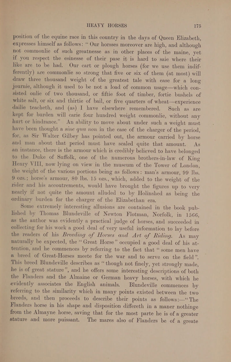position of the equine race in this country in the days of Queen Elizabeth, expresses himself as follows: “ Our horsses moreover are high, and although not commonlie of such greatnesse as in other places of the maine, yet if you respect the esinesse of their pase it is hard to saie where their like are to be had. Our cart or plough horses (for we use them indif- ferently) are commonlie so strong that five or six of them (at most) will draw three thousand weight of the greatest tale with ease for a long journie, although it used to be not a load of common usage—which con- sisted onlie of two thousand, or fiftie foot of timber, fortie bushels of white salt, or six and thirtie of bail, or five quarters of wheat experience dailie teacheth, and (as) I have elsewhere remembered. Such as are kept for burden will carie four hundred weight commonlie, without any hurt or hindrance.” An ability to move about under such a weight must have been thought a sine gua non in the case of the charger of the period, for, as Sir Walter Gilbey has pointed out, the armour carried by horse and man about that period must have scaled quite that amount. As an instance, there is the armour which is credibly believed to have belonged to the Duke of Suffolk, one of the numerous brothers-in-law of King Henry VIII, now lying on view in the museum of the Tower of London, the weight of the various portions being as follows: man’s armour, 99 lbs. 9 ozs.; horse’s armour, 80 lbs. 15 ozs., which, added to the weight of the rider and his accoutrements, would have brought the figures up to very nearly if not quite the amount alluded to by Holinshed as being the ordinary burden for the charger of the Elizabethan era. Some extremely interesting allusions are contained in the book pub- lished by Thomas Blundeville of Newton Flotman, Norfolk, in 1566, as the author was evidently a practical judge of horses, and succeeded in collecting for his work a good deal of very useful information to lay before the readers of his Breeding of Horses and Art of Riding. As may naturally be expected, the “Great Horse” occupied a good deal of his at- tention, and he commences by referring to the fact that “some men have a breed of Great-Horses meete for the war and to serve on the field”. This breed Blundeville describes as “ though not finely, yet strongly made, he is of great stature”, and he offers some interesting descriptions of both the Flanders and the Almaine or German heavy horses, with which he evidently associates the English animals. Blundeville commences by referring to the similarity which in many points existed between the two breeds, and then proceeds to describe their points as follows:— The Flanders horse in his shape and disposition differeth in a maner nothinge from the Almayne horse, saving that for the most parte he is of a ereater stature and more puissant. The mares also of Flanders be of a oreate