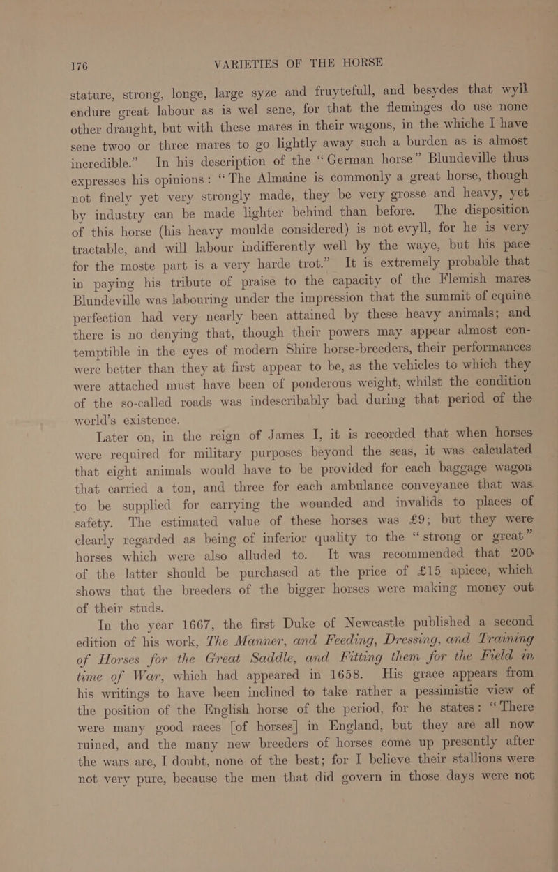 stature, strong, longe, large syze and fruytefull, and besydes that wylh endure great labour as is wel sene, for that the fleminges do use none other draught, but with these mares in their wagons, in the whiche I have sene twoo or three mares to go lightly away such a burden as is almost incredible.” In his description of the “German horse” Blundeville thus expresses his opinions: ‘‘ The Almaine 1s commonly a great horse, though not finely yet very strongly made, they be very grosse and heavy, yet by industry can be made lighter behind than before. The disposition of this horse (his heavy moulde considered) is not evyll, for he is very tractable, and will labour indifferently well by the waye, but his pace for the moste part is a very harde trot.” It is extremely probable that in paying his tribute of praise to the capacity of the Flemish mares Blundeville was labouring under the impression that the summit of equine perfection had very nearly been attained by these heavy animals; and there is no denying that, though their powers may appear almost con- temptible in the eyes of modern Shire horse-breeders, their performances were better than they at first appear to be, as the vehicles to which they were attached must have been of ponderous weight, whilst the condition of the so-called roads was indescribably bad during that period of the world’s existence. Later on, in the reign of James I, it is recorded that when horses were required for military purposes beyond the seas, it was caleulated that eight animals would have to be provided for each baggage wagon that carried a ton, and three for each ambulance conveyance that was to be supplied for carrying the wounded and invalids to places of safety. The estimated value of these horses was £9, but they were clearly regarded as being of inferior quality to the “strong or great  horses which were also alluded to. It was recommended that 200 of the latter should be purchased at the price of £15 apiece, which shows that the breeders of the bigger horses were making money out of their studs. In the year 1667, the first Duke of Newcastle published a second edition of his work, The Manner, and Feeding, Dressing, and Training of Horses for the Great Saddle, and Fitting them for the Field im time of War, which had appeared in 1658. His grace appears from his writings to have been inclined to take rather a pessimistic view of the position of the English horse of the period, for he states: “ There were many good races [of horses] in England, but they are all now ruined, and the many new breeders of horses come up presently after the wars are, I doubt, none of the best; for I believe their stallions were not very pure, because the men that did govern in those days were not