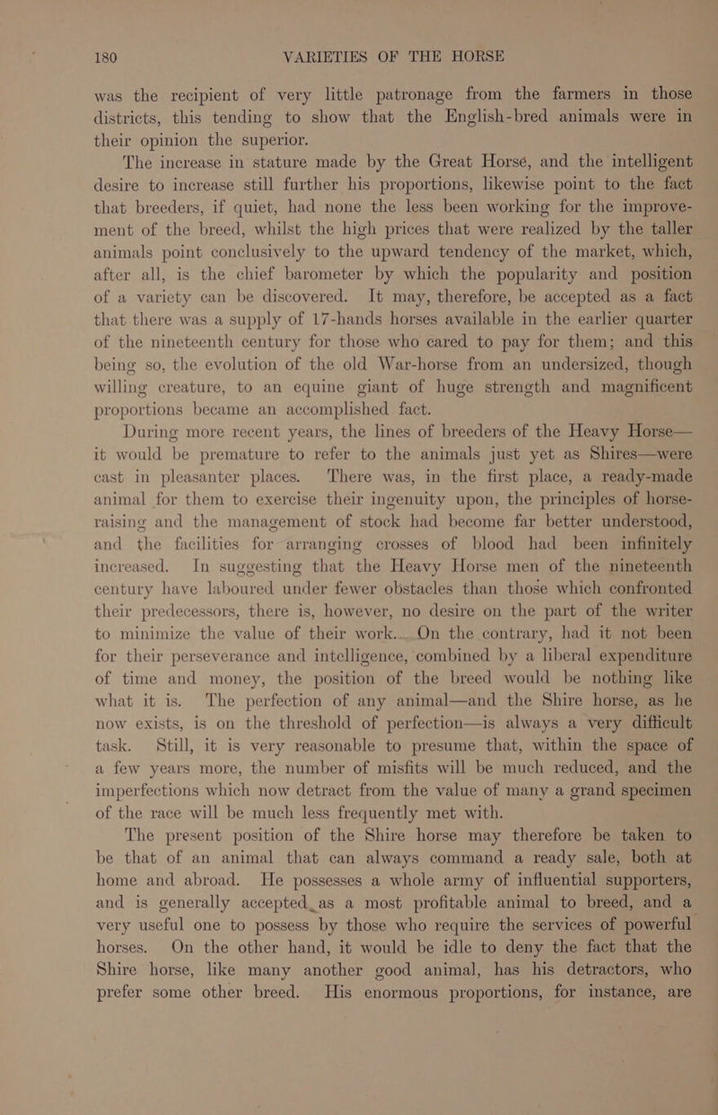 was the recipient of very little patronage from the farmers in those districts, this tending to show that the English-bred animals were in their opinion the superior. The increase in stature made by the Great Horsé, and the intelligent desire to increase still further his proportions, likewise point to the fact that breeders, if quiet, had none the less been working for the improve- ment of the breed, whilst the high prices that were realized by the taller animals point conclusively to the upward tendency of the market, which, after all, is the chief barometer by which the popularity and position of a variety can be discovered. It may, therefore, be accepted as a fact that there was a supply of 17-hands horses available in the earlier quarter of the nineteenth century for those who cared to pay for them; and this being so, the evolution of the old War-horse from an undersized, though willing creature, to an equine giant of huge strength and magnificent proportions became an accomplished fact. During more recent years, the lines of breeders of the Heavy Horse— it would be premature to refer to the animals just yet as Shires—were cast in pleasanter places. There was, in the first place, a ready-made animal for them to exercise their ingenuity upon, the principles of horse- raising and the management of stock had become far better understood, and the facilities for arranging crosses of blood had been infinitely increased. In suggesting that the Heavy Horse men of the nineteenth century have laboured under fewer obstacles than those which confronted their predecessors, there is, however, no desire on the part of the writer to minimize the value of their work....On the contrary, had it not been for their perseverance and intelligence, combined by a liberal expenditure of time and money, the position of the breed would be nothing like what it is. The perfection of any animal—and the Shire horse, as he now exists, is on the threshold of perfection—is always a very difficult task. Still, it is very reasonable to presume that, within the space of a few years more, the number of misfits will be much reduced, and the imperfections which now detract from the value of many a grand specimen of the race will be much less frequently met with. The present position of the Shire horse may therefore be taken to be that of an animal that can always command a ready sale, both at home and abroad. He possesses a whole army of influential supporters, and is generally accepted_as a most profitable animal to breed, and a very useful one to possess by those who require the services of powerful horses. On the other hand, it would be idle to deny the fact that the Shire horse, like many another good animal, has his detractors, who prefer some other breed. His enormous proportions, for instance, are