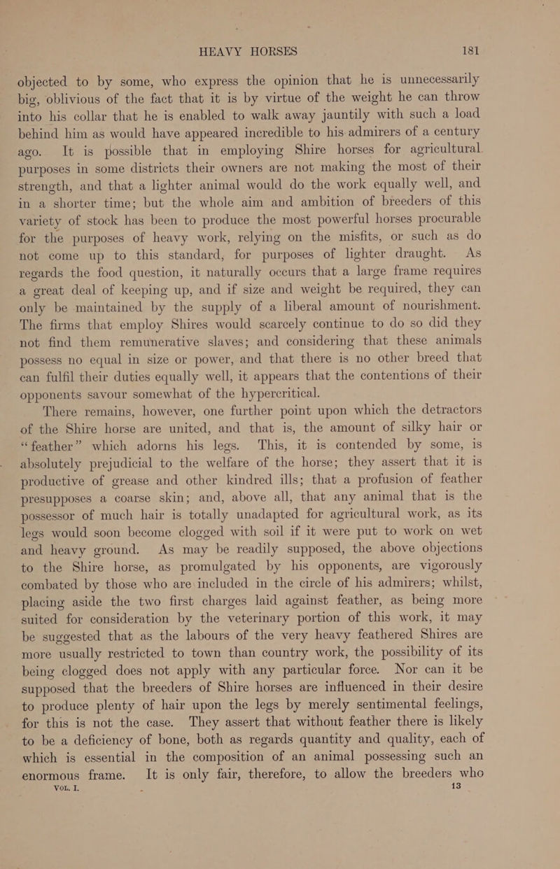 objected to by some, who express the opinion that he is unnecessarily big, oblivious of the fact that it is by virtue of the weight he can throw into his collar that he is enabled to walk away jauntily with such a load behind him as would have appeared incredible to his. admirers of a century ago. It is possible that in employing Shire horses for agricultural purposes in some districts their owners are not making the most of their strength, and that a lighter animal would do the work equally well, and in a shorter time; but the whole aim and ambition of breeders of this variety of stock has been to produce the most powerful horses procurable for the purposes of heavy work, relying on the misfits, or such as do not come up to this standard, for purposes of lighter draught. As regards the food question, it naturally occurs that a large frame requires a great deal of keeping up, and if size and weight be required, they can only be maintained by the supply of a liberal amount of nourishment. The firms that employ Shires would scarcely continue to do so did they not find them remunerative slaves; and considering that these animals possess no equal in size or power, and that there is no other breed that can fulfil their duties equally well, it appears that the contentions of their opponents savour somewhat of the hypercritical. There remains, however, one further point upon which the detractors of the Shire horse are united, and that is, the amount of silky hair or “feather” which adorns his legs. This, it is contended by some, 1s absolutely prejudicial to the welfare of the horse; they assert that it 1s productive of grease and other kindred ills; that a profusion of feather presupposes a coarse skin; and, above all, that any animal that is the possessor of much hair is totally unadapted for agricultural work, as its legs would soon become clogged with soil if it were put to work on wet and heavy ground. As may be readily supposed, the above objections to the Shire horse, as promulgated by his opponents, are vigorously combated by those who are included in the circle of his admirers; whilst, placing aside the two first charges laid against feather, as being more suited for consideration by the veterinary portion of this work, it may be suggested that as the labours of the very heavy feathered Shires are more usually restricted to town than country work, the possibility of its being clogged does not apply with any particular force. Nor can it be supposed that the breeders of Shire horses are influenced in their desire to produce plenty of hair upon the legs by merely sentimental feelings, for this is not the case. They assert that without feather there is likely to be a deficiency of bone, both as regards quantity and quality, each of which is essential in the composition of an animal possessing such an enormous frame. It is only fair, therefore, to allow the breeders who VoL. I, : 13