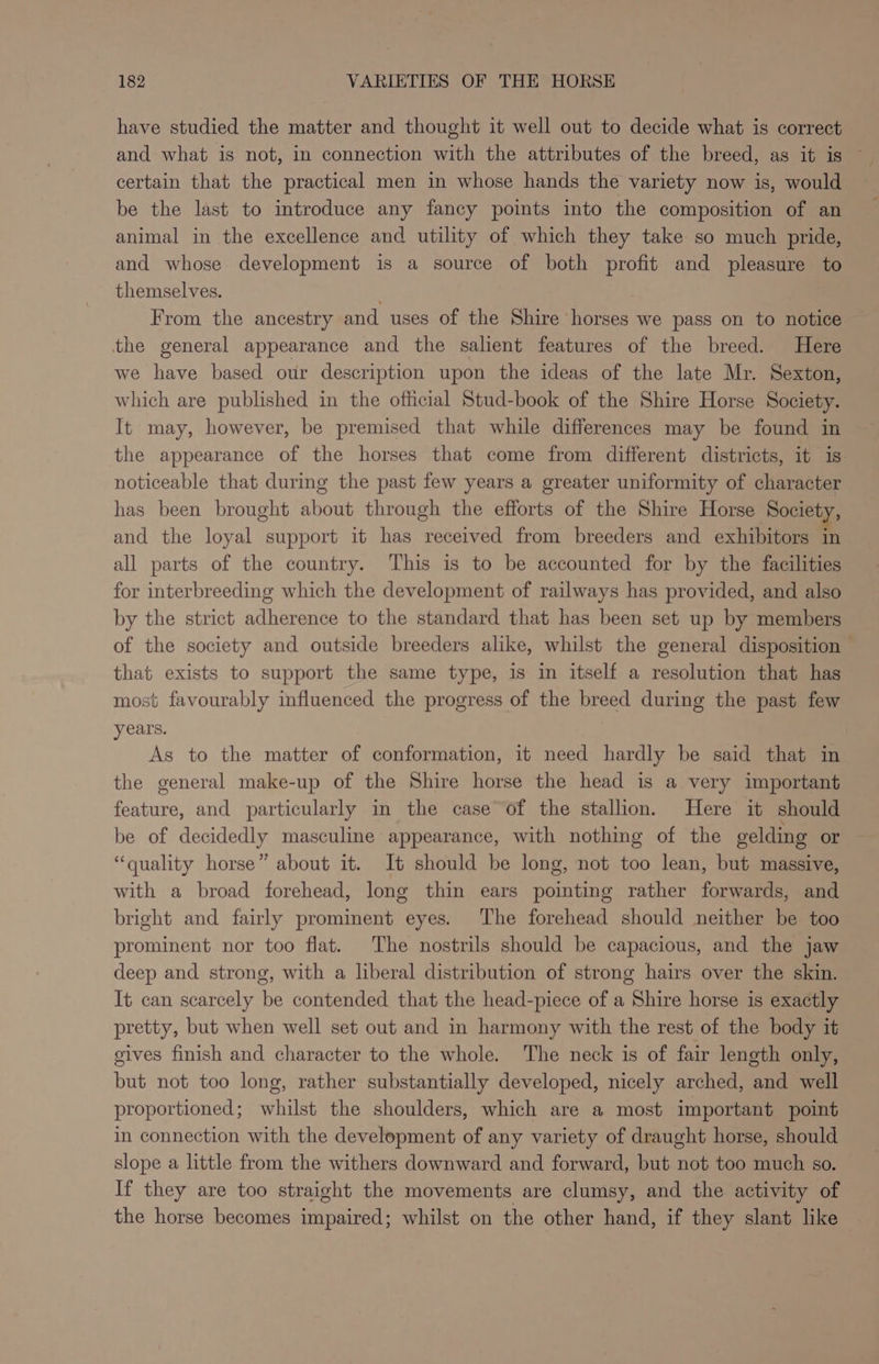 have studied the matter and thought it well out to decide what is correct and what is not, in connection with the attributes of the breed, as it is © certain that the practical men in whose hands the variety now is, would be the last to introduce any fancy points into the composition of an animal in the excellence and utility of which they take so much pride, and whose development is a source of both profit and pleasure to themselves. From the ancestry and uses of the Shire horses we pass on to notice the general appearance and the salient features of the breed. Here we have based our description upon the ideas of the late Mr. Sexton, which are published in the official Stud-book of the Shire Horse Society. It may, however, be premised that while differences may be found in the appearance of the horses that come from different districts, it is: noticeable that during the past few years a greater uniformity of character has been brought about through the efforts of the Shire Horse Society, and the loyal support it has received from breeders and exhibitors in all parts of the country. This is to be accounted for by the facilities for interbreeding which the development of railways has provided, and also by the strict adherence to the standard that has been set up by members of the society and outside breeders alike, whilst the general disposition - that exists to support the same type, is in itself a resolution that has most favourably influenced the progress of the breed during the past few years. As to the matter of conformation, it need hardly be said that in the general make-up of the Shire horse the head is a very important feature, and particularly in the case of the stallion. Here it should be of decidedly masculine appearance, with nothing of the gelding or “quality horse” about it. It should be long, not too lean, but massive, with a broad forehead, long thin ears pointing rather forwards, and bright and fairly prominent eyes. The forehead should neither be too prominent nor too flat. The nostrils should be capacious, and the jaw deep and strong, with a liberal distribution of strong hairs over the skin. It can scarcely be contended that the head-piece of a Shire horse is exactly pretty, but when well set out and in harmony with the rest of the body it gives finish and character to the whole. The neck is of fair length only, but not too long, rather substantially developed, nicely arched, and well proportioned; whilst the shoulders, which are a most important point in connection with the development of any variety of draught horse, should slope a little from the withers downward and forward, but not too much so. If they are too straight the movements are clumsy, and the activity of the horse becomes impaired; whilst on the other hand, if they slant like