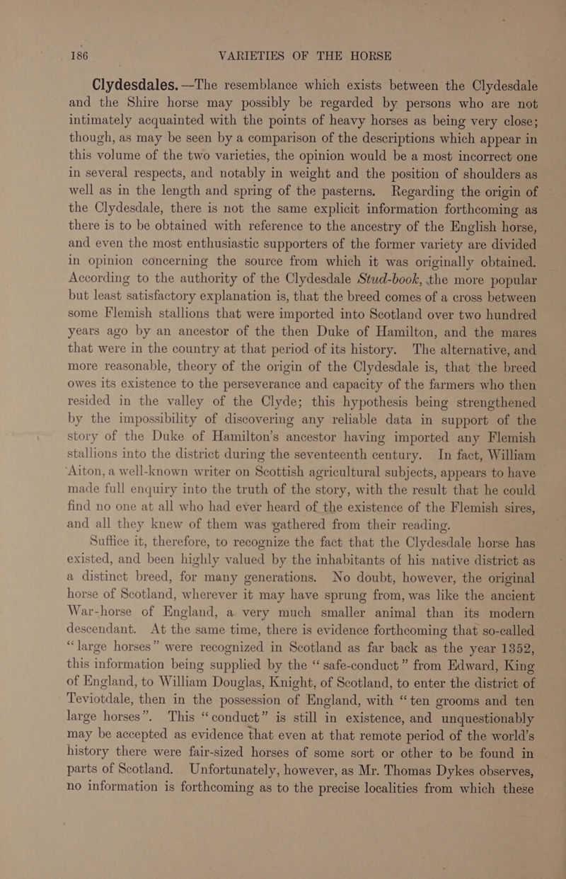 Clydesdales.——-The resemblance which exists between the Clydesdale and the Shire horse may possibly be regarded by persons who are not intimately acquainted with the points of heavy horses as being very close; though, as may be seen by a comparison of the descriptions which appear in this volume of the two varieties, the opinion would be a most incorrect one in several respects, and notably in weight and the position of shoulders as well as in the length and spring of the pasterns. Regarding the origin of the Clydesdale, there is not the same explicit information forthcoming as there is to be obtained with reference to the ancestry of the English horse, and even the most enthusiastic supporters of the former variety are divided in Opinion concerning the source from which it was originally obtained. According to the authority of the Clydesdale Stud-book, the more popular but least satisfactory explanation is, that the breed comes of a cross between some Flemish stallions that were imported into Scotland over two hundred years ago by an ancestor of the then Duke of Hamilton, and the mares that were in the country at that period of its history. The alternative, and more reasonable, theory of the origin of the Clydesdale is, that the breed owes its existence to the perseverance and capacity of the farmers who then resided in the valley of the Clyde; this hypothesis being strengthened by the impossibility of discovering any reliable data in support of the story of the Duke of Hamilton’s ancestor having imported any Flemish stallions into the district during the seventeenth century. In fact, William Aiton, a well-known writer on Scottish agricultural subjects, appears to have made full enquiry into the truth of the story, with the result that he could find no one at all who had ever heard of the existence of the Flemish sires, and all they knew of them was gathered from their reading. Suffice it, therefore, to recognize the fact that the Clydesdale horse has existed, and been highly valued by the inhabitants of his native district as a distinct breed, for many generations. No doubt, however, the original horse of Scotland, wherever it may have sprung from, was like the ancient War-horse of England, a very much smaller animal than its modern — descendant. At the same time, there is evidence forthcoming that so-called “large horses” were recognized in Scotland as far back as the year 1352, this information being supplied by the “ safe-conduct” from Edward, King of England, to William Douglas, Knight, of Scotland, to enter the district of Teviotdale, then in the possession of England, with “ten grooms and ten large horses”. This “conduct” is still in existence, and unquestionably may be accepted as evidence that even at that remote period of the world’s history there were fair-sized horses of some sort or other to be found in parts of Scotland. Unfortunately, however, as Mr. Thomas Dykes observes, no information is forthcoming as to the precise localities from which these