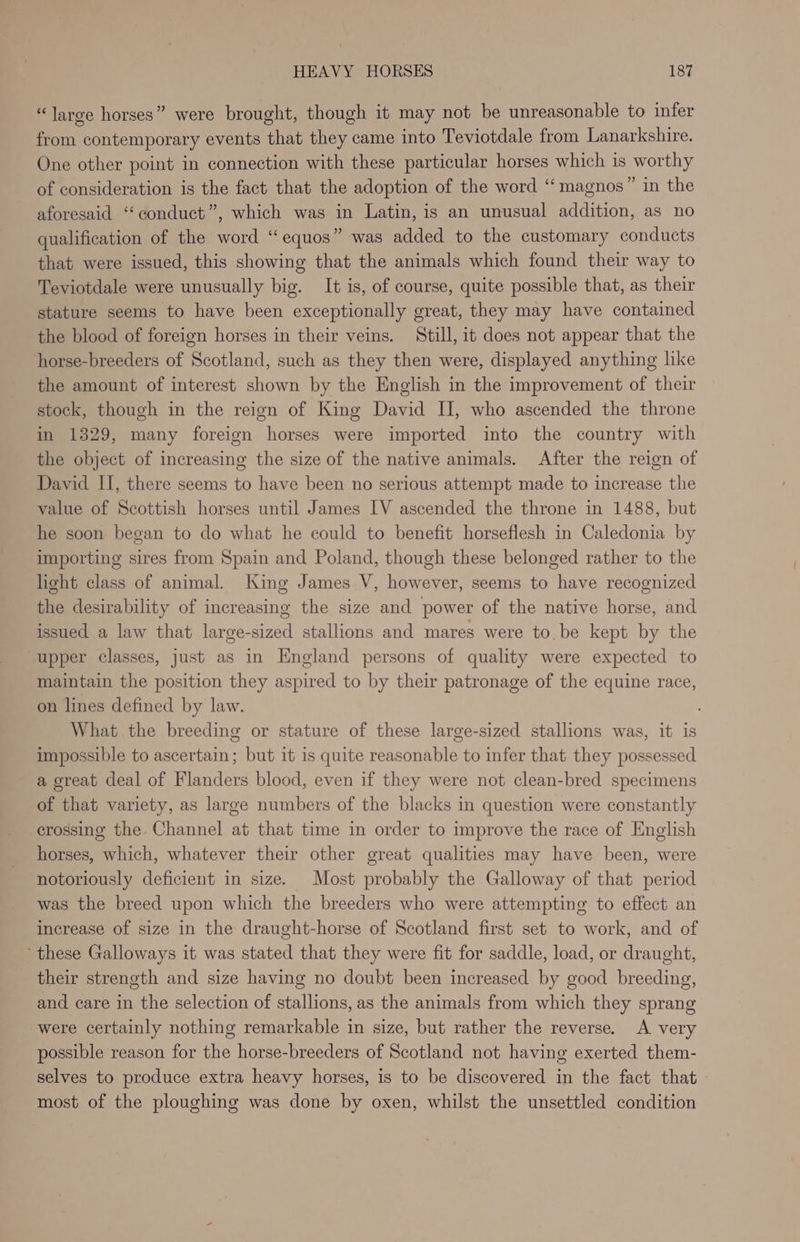 “large horses” were brought, though it may not be unreasonable to infer from contemporary events that they came into Teviotdale from Lanarkshire. One other point in connection with these particular horses which is worthy of consideration is the fact that the adoption of the word “magnos” in the aforesaid “conduct”, which was in Latin, is an unusual addition, as no qualification of the word “equos” was added to the customary conducts that were issued, this showing that the animals which found their way to Teviotdale were unusually big. It is, of course, quite possible that, as their stature seems to have been exceptionally great, they may have contained the blood of foreign horses in their veins. Still, it does not appear that the horse-breeders of Scotland, such as they then were, displayed anything like the amount of interest shown by the English in the improvement of their stock, though in the reign of King David II, who ascended the throne in 1329, many foreign horses were imported into the country with the object of increasing the size of the native animals. After the reign of David II, there seems to have been no serious attempt made to increase the value of Scottish horses until James IV ascended the throne in 1488, but he soon began to do what he could to benefit horseflesh in Caledonia by importing sires from Spain and Poland, though these belonged rather to the light class of animal. King James V, however, seems to have recognized the desirability of increasing the size and power of the native horse, and issued a law that large-sized stallions and mares were to be kept by the upper classes, just as in England persons of quality were expected to maintain the position they aspired to by their patronage of the equine race, on lines defined by law. What the breeding or stature of these large-sized stallions was, it is impossible to ascertain; but it is quite reasonable to infer that they possessed a great deal of Flanders blood, even if they were not clean-bred specimens of that variety, as large numbers of the blacks in question were constantly crossing the Channel at that time in order to improve the race of English horses, which, whatever their other great qualities may have been, were notoriously deficient in size. Most probably the Galloway of that period was the breed upon which the breeders who were attempting to effect an increase of size in the draught-horse of Scotland first set to work, and of these Galloways it was stated that they were fit for saddle, load, or draught, their strength and size having no doubt been increased by good breeding, and care in the selection of stallions, as the animals from which they sprang were certainly nothing remarkable in size, but rather the reverse. A very possible reason for the horse-breeders of Scotland not having exerted them- selves to produce extra heavy horses, is to be discovered in the fact that — most of the ploughing was done by oxen, whilst the unsettled condition