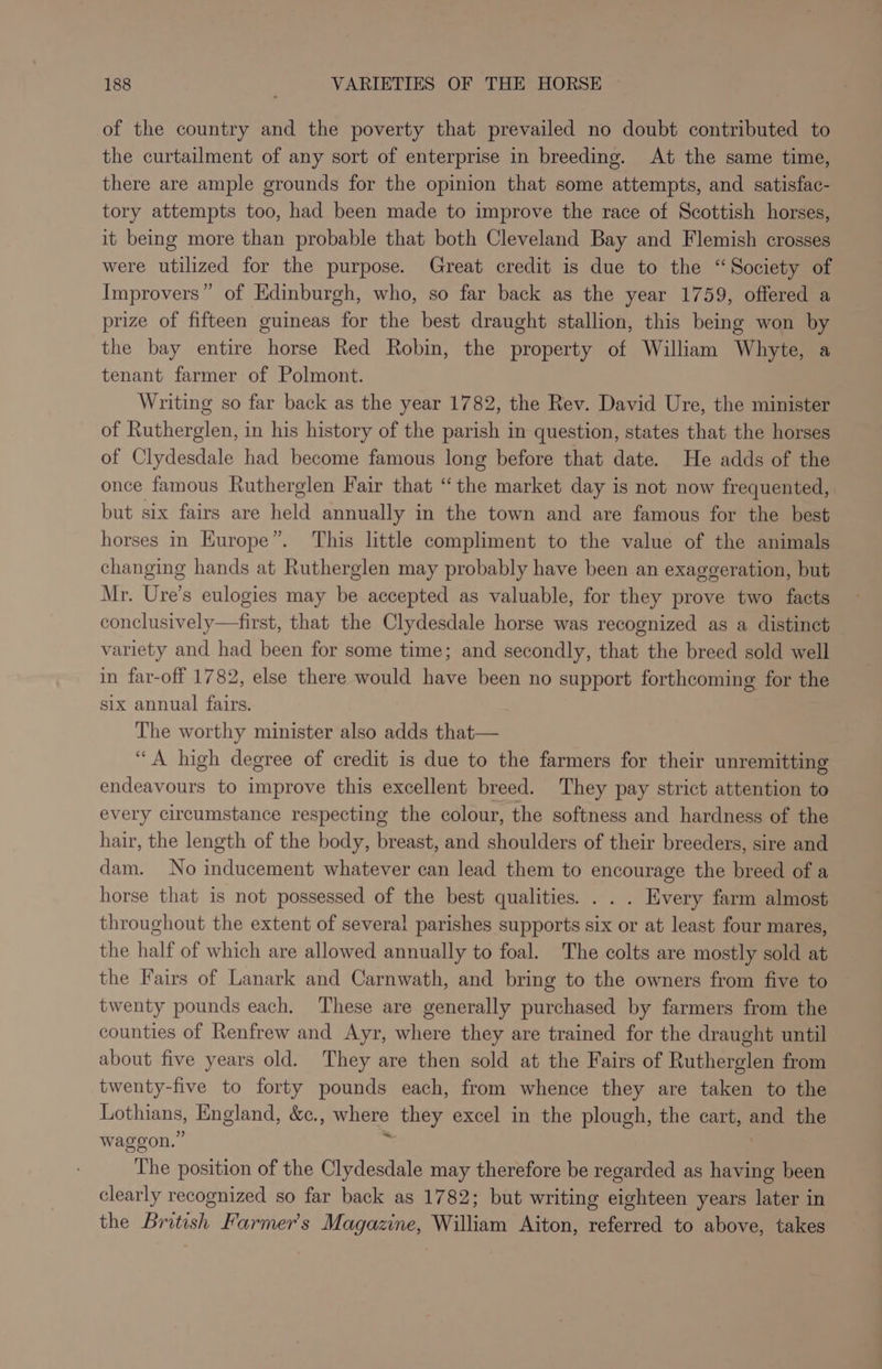of the country and the poverty that prevailed no doubt contributed to the curtailment of any sort of enterprise in breeding. At the same time, there are ample grounds for the opinion that some attempts, and satisfac- tory attempts too, had been made to improve the race of Scottish horses, it being more than probable that both Cleveland Bay and Flemish crosses were utilized for the purpose. Great credit is due to the “Society of Improvers” of Edinburgh, who, so far back as the year 1759, offered a prize of fifteen guineas for the best draught stallion, this being won by the bay entire horse Red Robin, the property of William Whyte, a tenant farmer of Polmont. Writing so far back as the year 1782, the Rev. David Ure, the minister of Rutherglen, in his history of the parish in question, states that the horses of Clydesdale had become famous long before that date. He adds of the once famous Rutherglen Fair that “the market day is not now frequented, but six fairs are held annually in the town and are famous for the best horses in Kurope”. This little compliment to the value of the animals changing hands at Rutherglen may probably have been an exaggeration, but Mr. Ure's eulogies may be accepted as valuable, for they prove two facts dOuclaeively aeitwe that the Clydesdale horse was recognized as a distinct variety and had been for some time; and secondly, that the breed sold well in far-off 1782, else there would have been no support forthcoming for the six annual fairs. The worthy minister also adds that— “A high degree of credit is due to the farmers for their unremitting endeavours to improve this excellent breed. They pay strict attention to every circumstance respecting the colour, the softness and hardness of the hair, the length of the body, breast, and shoulders of their breeders, sire and dam. No inducement whatever can lead them to encourage the breed of a horse that is not possessed of the best qualities. . . . Every farm almost throughout the extent of several parishes supports six or at least four mares, the half of which are allowed annually to foal. The colts are mostly sold at the Fairs of Lanark and Carnwath, and bring to the owners from five to twenty pounds each. These are generally purchased by farmers from the counties of Renfrew and Ayr, where they are trained for the draught until about five years old. They are then sold at the Fairs of Rutherglen from twenty-five to forty pounds each, from whence they are taken to the ee England, &amp;c., where they excel in the plough, the cart, ah the waggon.” The position of the Clydesdale may therefore be regarded as having been clearly recognized so far back as 1782; but writing eighteen years later in the British Farmer's Magazine, William Aiton, referred to above, takes