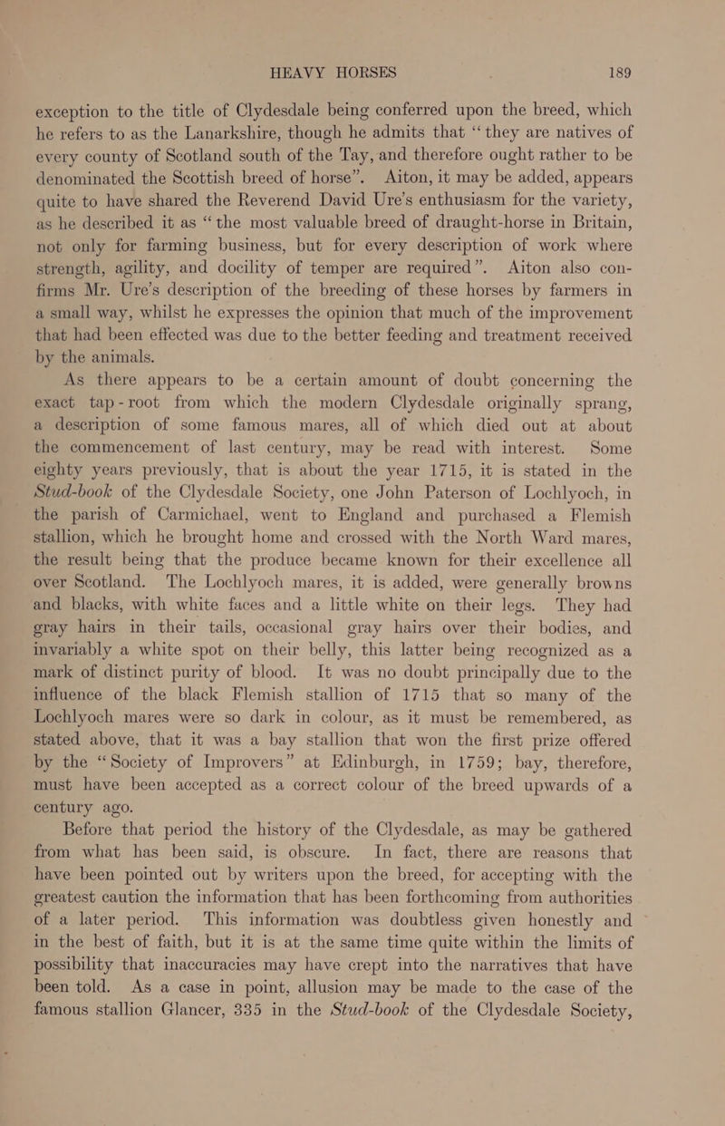 exception to the title of Clydesdale being conferred upon the breed, which he refers to as the Lanarkshire, though he admits that ‘‘ they are natives of every county of Scotland south of the Tay, and therefore ought rather to be denominated the Scottish breed of horse”. Aiton, it may be added, appears quite to have shared the Reverend David Ure’s enthusiasm for the variety, as he described it as “the most valuable breed of draught-horse in Britain, not only for farming business, but for every description of work where strength, agility, and docility of temper are required”. Aiton also con- firms Mr. Ure’s description of the breeding of these horses by farmers in a small way, whilst he expresses the opinion that much of the improvement that had been effected was due to the better feeding and treatment received by the animals. As there appears to be a certain amount of doubt concerning the exact tap-root from which the modern Clydesdale originally sprang, a description of some famous mares, all of which died out at about the commencement of last century, may be read with interest. Some eighty years previously, that is about the year 1715, it is stated in the Stud-book of the Clydesdale Society, one John Paterson of Lochlyoch, in the parish of Carmichael, went to England and purchased a Flemish stallion, which he brought home and crossed with the North Ward mares, the result being that the produce became known for their excellence all over Scotland. The Lochlyoch mares, it is added, were generally browns and blacks, with white faces and a little white on their legs. They had gray hairs in their tails, occasional gray hairs over their bodies, and invariably a white spot on their belly, this latter being recognized as a mark of distinct purity of blood. It was no doubt principally due to the influence of the black Flemish stallion of 1715 that so many of the Lochlyoch mares were so dark in colour, as it must be remembered, as stated above, that it was a bay stallion that won the first prize offered by the “Society of Improvers” at Edinburgh, in 1759; bay, therefore, must have been accepted as a correct colour of the breed upwards of a century ago. Before that period the history of the Clydesdale, as may be gathered from what has been said, is obscure. In fact, there are reasons that have been pointed out by writers upon the breed, for accepting with the greatest caution the information that has been forthcoming from authorities of a later period. This information was doubtless given honestly and in the best of faith, but it is at the same time quite within the limits of possibility that inaccuracies may have crept into the narratives that have been told. As a case in point, allusion may be made to the case of the famous stallion Glancer, 335 in the Stud-book of the Clydesdale Society,