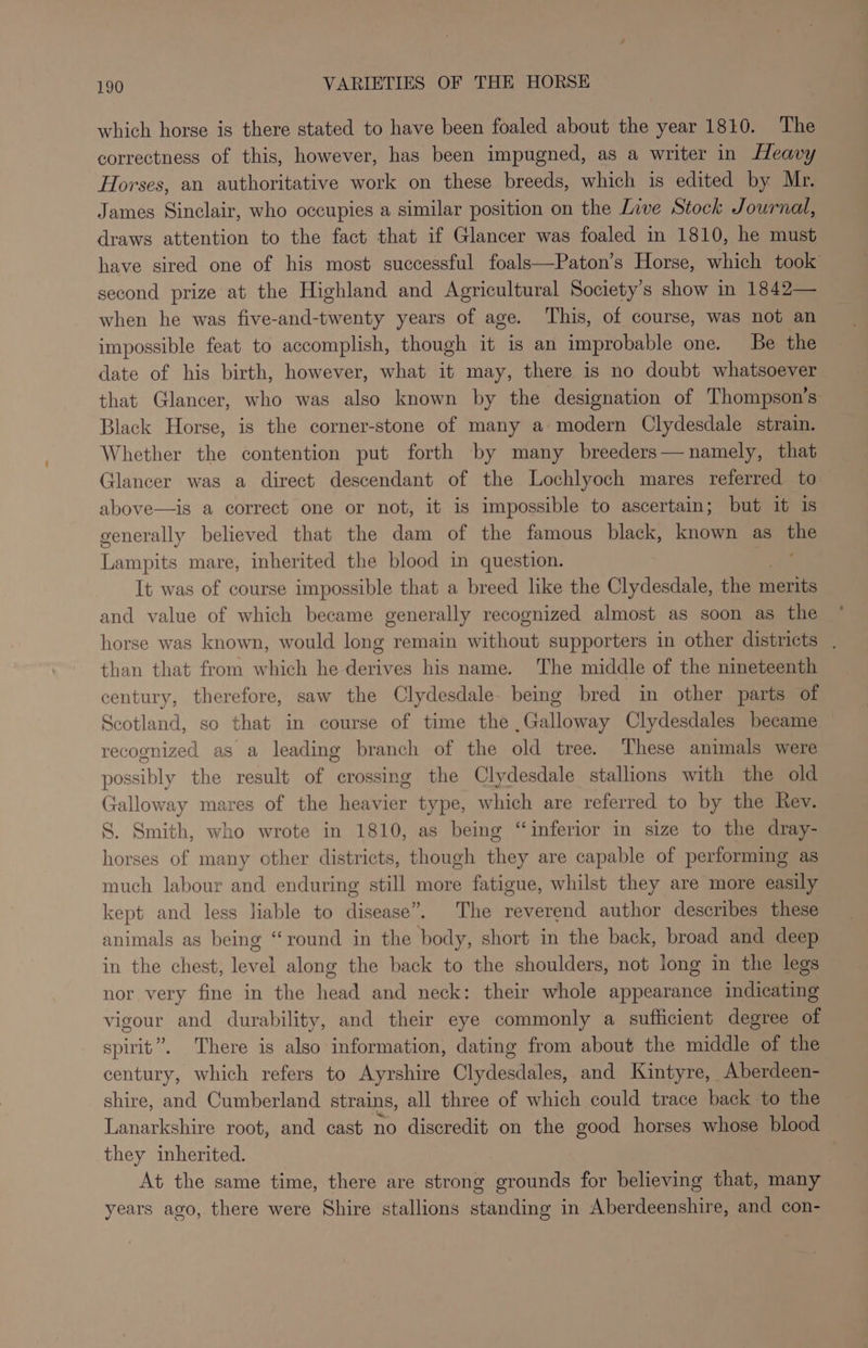 which horse is there stated to have been foaled about the year 1810. The correctness of this, however, has been impugned, as a writer in Heavy Horses, an authoritative work on these breeds, which is edited by Mr. James Sinclair, who occupies a similar position on the Live Stock Journdd, draws attention to the fact that if Glancer was foaled in 1810, he must have sired one of his most successful foals—Paton’s Horse, which took’ second prize at the Highland and Agricultural Society's show in 1842— when he was five-and-twenty years of age. This, of course, was not an impossible feat to accomplish, though it is an improbable one. Be the date of his birth, however, what it may, there is no doubt whatsoever that Glancer, who was also known by the designation of Thompson’s Black Horse, is the corner-stone of many a: modern Clydesdale strain. Whether the contention put forth by many breeders—namely, that Glancer was a direct descendant of the Lochlyoch mares referred to above—is a correct one or not, it is impossible to ascertain; but it is generally believed that the dam of the famous black, known as the Lampits mare, inherited the blood in question. . It was of course impossible that a breed like the Clydesdale, the merits and value of which became generally recognized almost as soon as the horse was known, would long remain without supporters in other districts , than that from which he derives his name. The middle of the nineteenth century, therefore, saw the Clydesdale. being bred in other parts of Scotland, so that in course of time the ,Galloway Clydesdales became ~ recognized as a leading branch of the old tree. These animals were possibly the result of crossing the Clydesdale stallions with the old Galloway mares of the heavier type, which are referred to by the Rev. S. Smith, who wrote in 1810, as being “inferior in size to the dray- horses of many other districts, though they are capable of performing as much labour and enduring still more fatigue, whilst they are more easily kept and less liable to disease”. The reverend author describes these animals as being “round in the body, short in the back, broad and deep in the chest, level along the back to the shoulders, not long in the legs nor very fine in the head and neck: their whole appearance indicating vigour and durability, and their eye commonly a sufficient degree of spirit”. There is also information, dating from about the middle of the century, which refers to Ayrshire Clydesdales, and Kintyre, Aberdeen- shire, and Cumberland strains, all three of which could trace back to the Lanarkshire root, and cast no discredit on the good horses whose blood they inherited. At the same time, there are strong pete’ for believing that, many years ago, there were Shire stallions Gaming in Aberdeenshire, and con-