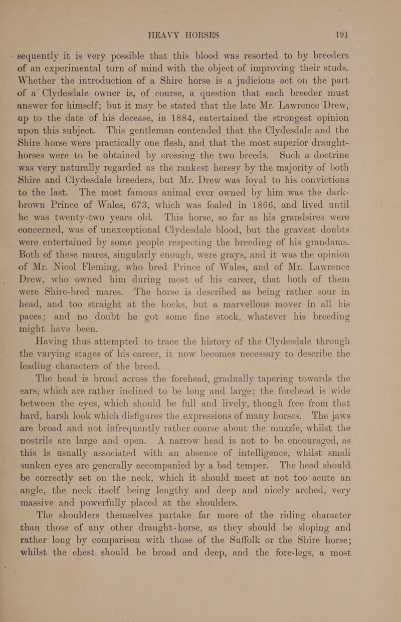 - sequently it is very possible that this blood was resorted to by breeders of an experimental turn of mind with the object of improving their studs. Whether the introduction of a Shire horse is a judicious act on the part of a Clydesdale owner is, of course, a question that each breeder must answer for himself; but it may be stated that the late Mr. Lawrence Drew, up to the date of his decease, in 1884, entertained the strongest opinion upon this subject. This gentleman contended that the Clydesdale and the Shire horse were practically one flesh, and that the most superior draught- horses were to be obtained by crossing the two breeds. Such a doctrine was very naturally regarded as the rankest heresy by the majority of both Shire and Clydesdale breeders, but Mr. Drew was loyal to his convictions to the last. The most famous animal ever owned by him was the dark- brown Prince of Wales, 673, which was foaled in 1866, and lived until he was twenty-two years old. This horse, so far as his grandsires were concerned, was of unexceptional Clydesdale blood, but the gravest doubts were entertained by some people respecting the breeding of his grandams. Both of these mares, singularly enough, were grays, and it was the opinion of Mr. Nicol Fleming, who bred Prince of Wales, and of Mr. Lawrence Drew, who owned him during most of his career, that both of them were Shire-bred mares. The horse is described as being rather sour in head, and too straight at the hocks, but a marvellous mover in all his paces; and no doubt he got some fine stock, whatever his breeding might have been. Having thus attempted to trace the history of the Clydesdale through the varying stages of his career, it now becomes necessary to describe the leading characters of the breed. The head is broad across the forehead, gradually tapering towards the ears; which are rather inclined to be long and large; the forehead is wide between the eyes, which should be full and lively, though free from that hard, harsh look which disfigures the expressions of many horses. The jaws are broad and not infrequently rather coarse about the muzzle, whilst the nostrils are large and open. A narrow head is not to be encouraged, as this is usually associated with an absence of intelligence, whilst small — sunken eyes are generally accompanied by a bad temper. The head should be correctly set on the neck, which it should meet at not too acute an angle, the neck itself being lengthy and deep and nicely arched, very massive and powerfully placed at the shoulders. The shoulders themselves partake far more of the riding character than those of any other draught-horse, as they should be sloping and rather long by comparison with those of the Suffolk or the Shire horse; whilst the chest should be broad and deep, and the fore-legs, a most