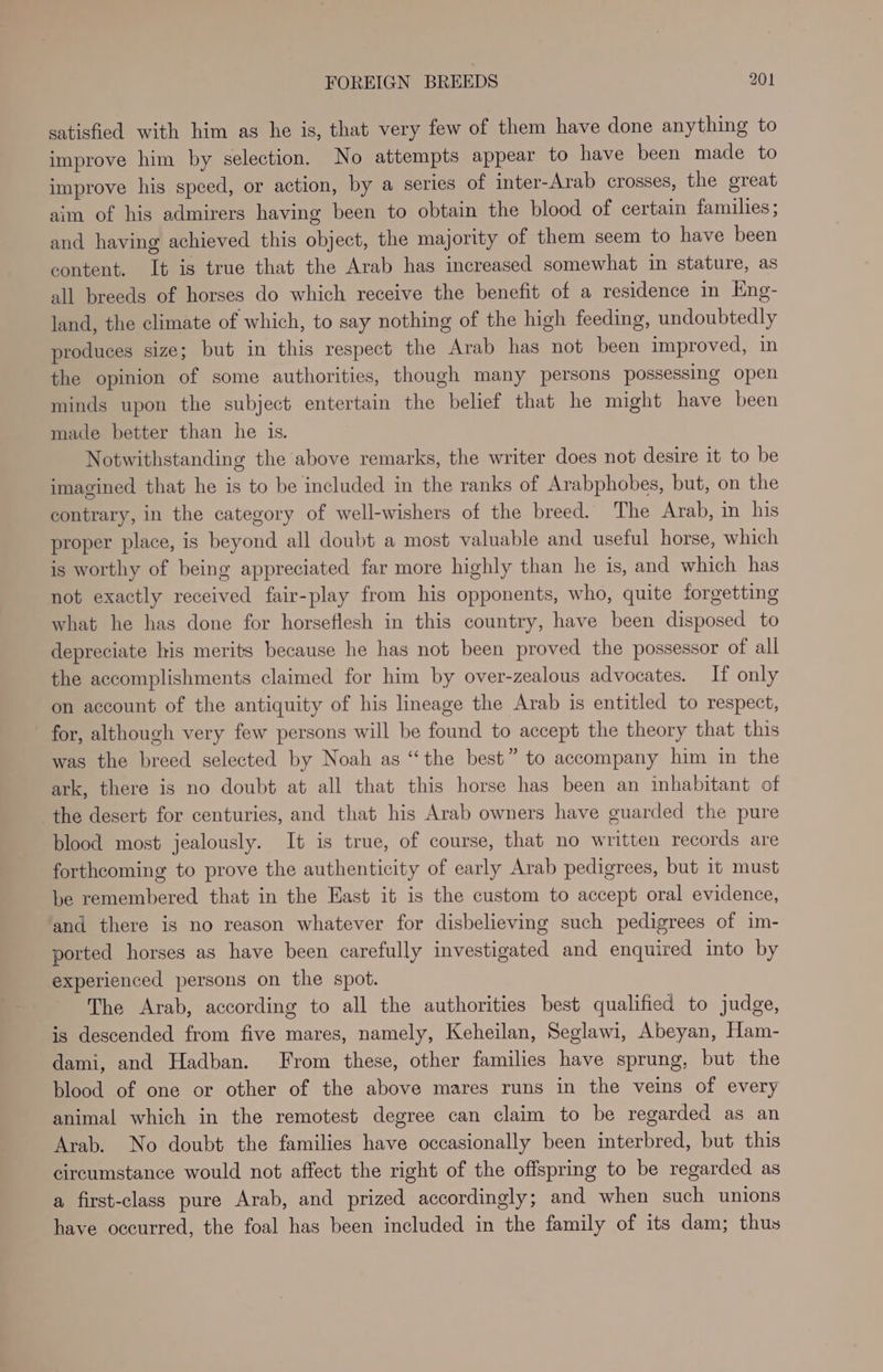 satisfied with him as he is, that very few of them have done anything to improve him by selection. No attempts appear to have been made to improve his speed, or action, by a series of inter-Arab crosses, the great aim of his admirers having been to obtain the blood of certain families; and having achieved this object, the majority of them seem to have been content. It is true that the Arab has increased somewhat in stature, as all breeds of horses do which receive the benefit of a residence in Eng- land, the climate of which, to say nothing of the high feeding, undoubtedly produces size; but in this respect the Arab has not been improved, in the opinion of some authorities, though many persons possessing open minds upon the subject entertain the belief that he might have been made better than he is. Notwithstanding the above remarks, the writer does not desire it to be imagined that he is to be included in the ranks of Arabphobes, but, on the contrary, in the category of well-wishers of the breed. The Arab, in his proper place, is beyond all doubt a most valuable and useful horse, which is worthy of being appreciated far more highly than he is, and which has not exactly received fair-play from his opponents, who, quite forgetting what he has done for horseflesh in this country, have been disposed to depreciate his merits because he has not been proved the possessor of all the accomplishments claimed for him by over-zealous advocates. If only on account of the antiquity of his lineage the Arab is entitled to respect, for, although very few persons will be found to accept the theory that this was the breed selected by Noah as “the best” to accompany him in the ark, there is no doubt at all that this horse has been an inhabitant of the desert for centuries, and that his Arab owners have guarded the pure blood most jealously. It is true, of course, that no written records are forthcoming to prove the authenticity of early Arab pedigrees, but it must be remembered that in the East it is the custom to accept oral evidence, and there is no reason whatever for disbelieving such pedigrees of im- ported horses as have been carefully investigated and enquired into by experienced persons on the spot. The Arab, according to all the authorities best qualified to judge, is descended from five mares, namely, Keheilan, Seglawi, Abeyan, Ham- dami, and Hadban. From these, other families have sprung, but the blood of one or other of the above mares runs in the veins of every animal which in the remotest degree can claim to be regarded as an Arab. No doubt the families have occasionally been interbred, but this circumstance would not affect the right of the offspring to be regarded as a first-class pure Arab, and prized accordingly; and when such unions have occurred, the foal has been included in the family of its dam; thus