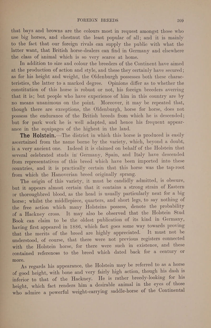 that bays and browns are the colours most in request amongst those who use big horses, and chestnut the least popular of all; and it is mainly to the fact that our foreign rivals can supply the public with what the latter want, that British horse-dealers can find in Germany and elsewhere the class of animal which is so very scarce at home. In addition to size and colour the breeders of the Continent have aimed at the production of action and style, and these they certainly have secured; as for his height and weight, the Oldenburgh possesses both these charac- teristics, the latter to a marked degree. Opinions differ as to whether the constitution of this horse is robust or not, his foreign breeders averring that it is; but people who have experience of him in this country are by no means unanimous on the point. Moreover, it may be repeated that, though there are exceptions, the Oldenburgh, horse for horse, does not possess the endurance of the British breeds from which he is descended; but for park work he is well adapted, and hence his frequent appear- ance in the equipages of the highest in the land. The Holstein.—The district in which this horse is produced is easily ascertained from the name borne by the variety, which, beyond a doubt, is a very ancient one. Indeed it is claimed on behalf of the Holstein that several celebrated studs in’ Germany, Spain, and Italy have descended from representatives of this breed which have been imported into these countries, and it is practically certain that this horse was the tap-root from which the Hanoverian breed originally sprang. The origin of this variety, it must be candidly admitted, is obscure, but it appears almost certain that it contains a strong strain of Hastern or thoroughbred blood, as the head is usually particularly neat for a big horse; whilst the middlepiece, quarters, and short legs, to say nothing of the free action which many Holsteins possess, denote the probability of a Hackney cross. It may also be observed that the Holstein Stud Book can claim to be the oldest publication of its kind in Germany, having first appeared in 1886, which fact goes some way towards proving that the merits of the breed are highly appreciated. It must not be understood, of course, that there were not previous registers connected with the Holstein horse, for there were such in existence, and these contained references to the breed which dated back for a century or more. As regards his appearance, the Holstein may be referred to as a horse of good height, with bone and very fairly high action, though his dash is inferior to that of the Hackney. He is rather breedy-looking for his height, which fact renders him a desirable animal in the eyes of those who admire a powerful weight-carrying saddle-horse of the Continental