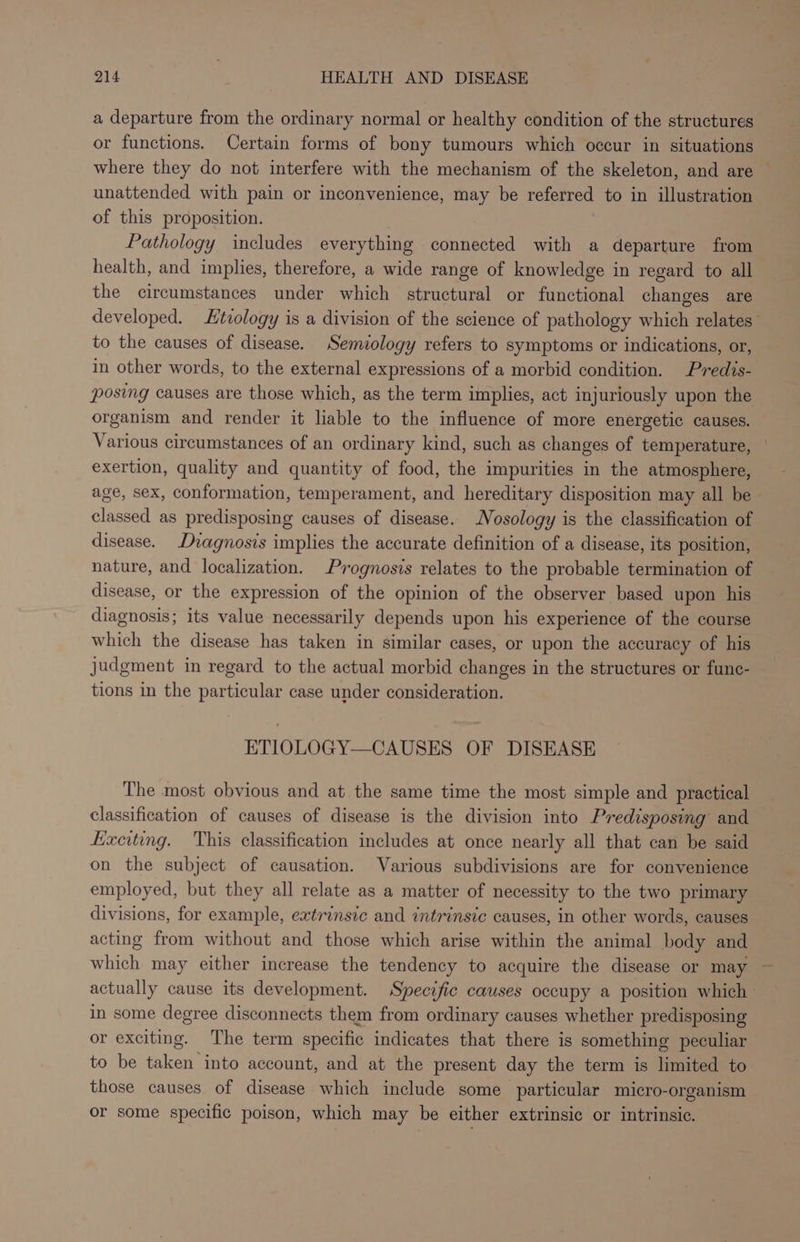 a departure from the ordinary normal or healthy condition of the structures or functions. Certain forms of bony tumours which occur in situations where they do not interfere with the mechanism of the skeleton, and are unattended with pain or inconvenience, may be referred to in illustration of this proposition. Pathology includes everything connected with a departure from health, and implies, therefore, a wide range of knowledge in regard to all the circumstances under which structural or functional changes are developed. tiology is a division of the science of pathology which relates’ to the causes of disease. Semiology refers to symptoms or indications, or, in other words, to the external expressions of a morbid condition. Predis- posing causes are those which, as the term implies, act injuriously upon the organism and render it liable to the influence of more energetic causes. Various circumstances of an ordinary kind, such as changes of temperature, | exertion, quality and quantity of food, the impurities in the atmosphere, age, sex, conformation, temperament, and hereditary disposition may all be — classed as predisposing causes of disease. Nosology is the classification of disease. Dvagnosis implies the accurate definition of a disease, its position, nature, and localization. Prognosis relates to the probable termination of disease, or the expression of the opinion of the observer based upon his diagnosis; its value necessarily depends upon his experience of the course which the disease has taken in similar cases, or upon the accuracy of his judgment in regard to the actual morbid changes in the structures or fune- tions in the particular case under consideration. ETIOLOGY—CAUSES OF DISEASE The most obvious and at the same time the most simple and practical classification of causes of disease is the division into Predisposing and Exciting. This classification includes at once nearly all that can be said on the subject of causation. Various subdivisions are for convenience employed, but they all relate as a matter of necessity to the two primary divisions, for example, extrinsic and intrinsic causes, in other words, causes acting from without and those which arise within the animal body and which may either increase the tendency to acquire the disease or may ~ actually cause its development. Specific causes occupy a position which in some degree disconnects them from ordinary causes whether predisposing or exciting. The term specific indicates that there is something peculiar to be taken into account, and at the present day the term is limited to those causes of disease which include some particular micro-organism or some specific poison, which may be either extrinsic or intrinsic.
