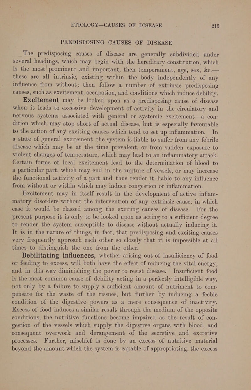 PREDISPOSING CAUSES OF DISEASE The predisposing causes of disease are generally subdivided under several headings, which may begin with the hereditary constitution, which is the most prominent and important, then temperament, age, sex, &amp;c.— these are all intrinsic, existing within the body independently of any influence from without; then follow a number of extrinsic predisposing causes, such as excitement, occupation, and conditions which induce debility. Excitement may be looked upon as a predisposing cause of disease when it leads to excessive development of activity in the circulatory and nervous systems associated with general or systemic excitement—a con- dition which may stop short of actual disease, but is especially favourable to the action of any exciting causes which tend to set up inflammation. In a state of general excitement the system is liable to suffer from any febrile disease which may be at the time prevalent, or from sudden exposure to violent changes of temperature, which may lead to an inflammatory attack. Certain forms of local excitement lead to the determination of blood to a particular part, which may end in the rupture of vessels, or may increase the functional activity of a part and thus render it liable to any influence from without or within which may induce congestion or inflammation. Excitement may in itself result in the development of active inflam- matory disorders without the intervention of any extrinsic cause, in which case it would be classed among the exciting causes of disease. For the present purpose it is only to be looked upon as acting to a sufficient degree to render the system susceptible to disease without actually inducing it. It is in the nature of things, in fact, that predisposing and exciting causes very frequently approach each other so closely that it is impossible at all times to distinguish the one from the other. Debilitating influences, whether arising out of insufficiency of food or feeding to excess, will both have the effect of reducing the vital energy, and in this way diminishing the power to resist disease. Insufficient food is the most common cause of debility acting in a perfectly intelligible way, not only by a failure to supply a sufficient amount of nutriment to com- pensate for the waste of the tissues, but further by inducing a feeble condition of the digestive powers as a mere consequence of inactivity. Excess of food induces a similar result through the medium of the opposite conditions, the nutritive functions become impaired as the result of con- gestion of the vessels which supply the digestive organs with blood, and consequent overwork and derangement of the secretive and excretive processes. Further, mischief is done by an excess of nutritive material beyond the amount which the system is capable of appropriating, the excess