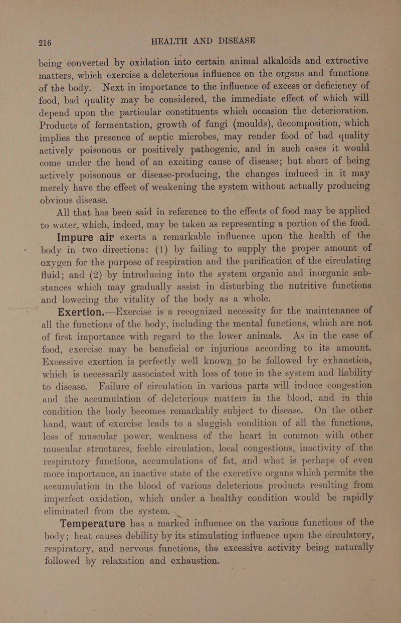 being converted by oxidation into certain animal alkaloids and extractive matters, which exercise a deleterious influence on the organs and functions of the body. Next in importance to the influence of excess or deficiency of food, bad quality may be considered, the immediate effect of which will depend upon the particular constituents which occasion the deterioration. Products of fermentation, growth of fungi (moulds), decomposition, which implies the presence of septic microbes, may render food of bad quality actively poisonous or positively pathogenic, and in such cases it would come under the head of an exciting cause of disease; but short of being actively poisonous or disease-producing, the changes induced in it may merely have the effect of weakening the system without actually producing obvious disease. All that has been said in reference to the effects of food may be applied to water, which, indeed, may be taken as representing a portion of the food. — Impure air exerts a remarkable influence upon the health of the body in two directions: (1) by failing to supply the proper amount of oxygen for the purpose of respiration and the purification of the circulating fluid; and (2) by introducing into the system organic and inorganic sub- stances which may gradually assist in disturbing the nutritive functions and lowering the vitality of the body as a whole. Exertion.—Exercise is a recognized necessity for the maintenance of all the functions of the body, including the mental functions, which are not of first importance with regard to the lower animals. As in the case of food, exercise may be beneficial or injurious according to its amount. Excessive exertion is perfectly well known to be followed by exhaustion, which is necessarily associated with loss of tone in the system and liability to disease. Failure of circulation in various parts will induce congestion and the accumulation of deleterious matters in the blood, and in this condition the body becomes remarkably subject to disease. On the other hand, want of exercise leads to a sluggish condition of all the functions, loss of muscular power, weakness of the heart in common with other muscular structures, feeble circulation, local congestions, inactivity of the respiratory functions, accumulations of fat, and what is perhaps of even more importance, an inactive state of the excretive organs which permits the accumulation in the blood of various deleterious products resulting from imperfect oxidation, which under a healthy condition would be rapidly eliminated from the system. ._ Temperature has a marked influence on the various functions of the body; heat causes debility by its stimulating influence upon the circulatory, respiratory, and nervous functions, the excessive activity being naturally followed by relaxation and exhaustion.
