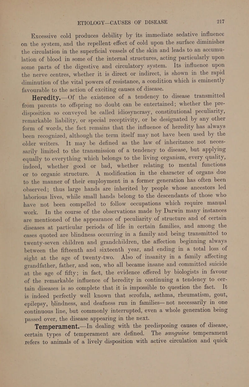 Excessive cold produces debility by its immediate sedative influence on the system, and the repellent- effect of cold upon the surface diminishes the circulation in the superficial vessels of the skin and leads to an accumu- lation of blood in some of the internal structures, acting particularly upon some parts of the digestive and circulatory system. Its influence upon the nerve centres, whether it is direct or indirect, is shown in the rapid diminution of the vital powers of resistance, a condition which 1s eminently favourable to the action of exciting causes of disease. Heredity.—Of the existence of a tendency to disease transmitted from parents to offspring no doubt can be entertained; whether the pre- disposition so conveyed be called idiosyncrasy, constitutional peculiarity, remarkable liability, or special receptivity, or be designated by any other form of words, the fact remains that the influence of heredity has always been recognized, although the term itself may not have been used by the older writers. It may be defined as the law of inheritance not neces- sarily limited to the transmission of a tendency to disease, but applying equally to everything which belongs to the living organism, every quality, indeed, whether good or bad, whether relating to mental functions or to organic structure. A modification in the character of organs due to the manner of their employment in a former generation has often been observed; thus large hands are inherited by people whose ancestors led laborious lives, while small hands belong to the descendants of those who have not been compelled to follow occupations which require manual work. In the course of the observations made by Darwin many instances are mentioned of the appearance of peculiarity of structure and of certain diseases at particular periods of life in certain families, and among the cases quoted are blindness occurring in a family and being transmitted to twenty-seven children and grandchildren, the affection beginning always between the fifteenth and sixteenth year, and ending in a total loss of sight at the age of twenty-two. Also of insanity in a family affecting grandfather, father, and son, who all became insane and committed suicide at the age of fifty; in fact, the evidence offered by biologists in favour of the remarkable influence of heredity in continuing a tendency to cer- tain diseases is so complete that it is impossible to question the fact. It is indeed perfectly well known that scrofula, asthma, rheumatism, gout, epilepsy, blindness, and deafness run in families—not necessarily in one continuous line, but commonly interrupted, even a whole generation being passed over, the disease appearing in the next. Temperament.—In dealing with the predisposing causes of disease, certain types of temperament are defined. The sanguine temperament refers to animals of a lively disposition with active circulation and quick