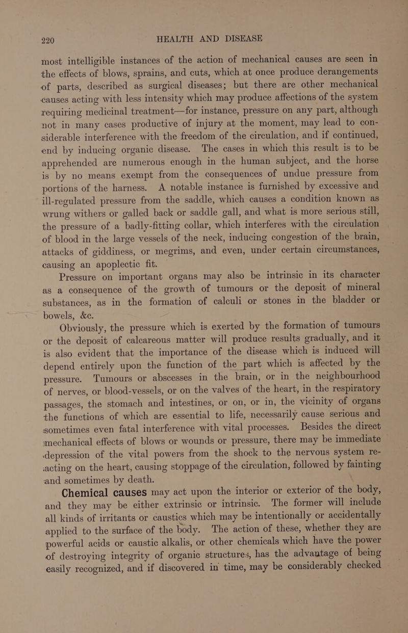 most intelligible instances of the action of mechanical causes are seen in the effects of blows, sprains, and cuts, which at once produce derangements of parts, described as surgical diseases; but there are other mechanical causes acting with less intensity which may produce affections of the system requiring medicinal treatment—for instance, pressure on any part, although not in many cases productive of injury at the moment, may lead to con- siderable interference with the freedom of the circulation, and if continued, end by inducing organic disease. The cases in which this result is to be apprehended are numerous enough in the human subject, and the horse is by no means exempt from the consequences of undue pressure from portions of the harness. A notable instance is furnished by excessive and ill-regulated pressure from the saddle, which causes a condition known as wrung withers or galled back or saddle gall, and what is more serious still, the pressure of a badly-fitting collar, which interferes with the circulation of blood in the large vessels of the neck, inducing congestion of the brain, attacks of giddiness, or megrims, and even, under certain circumstances, causing an apoplectic fit. Pressure on important organs may also be intrinsic in its character as a consequence of the growth of tumours or the deposit of mineral substances, as in the formation of calculi or stones in the bladder or bowels, &amp;c. Obviously, the pressure which is exerted by the formation of tumours or the deposit of calcareous matter will produce results gradually, and it is also evident that the importance of the disease which is induced will depend entirely upon the function of the part which is affected by the pressure. Tumours or abscesses in the brain, or in the neighbourhood of nerves, or blood-vessels, or on the valves of the heart, in the respiratory passages, the stomach and intestines, or on, or in, the vicinity of organs the functions of which are essential to life, necessarily cause serious and sometimes even fatal interference with vital processes. Besides the direct mechanical effects of blows or wounds or pressure, there may be immediate — depression of the vital powers from the shock to the nervous system re- acting on the heart, causing stoppage of the circulation, followed by fainting and sometimes by death. Chemical causes may act upon the interior or exterior of the body, and they may be either extrinsic or intrinsic. The former will include all kinds of irritants or caustics which may be intentionally or accidentally applied to the surface of the body. The action of these, whether they are powerful acids or caustic alkalis, or other chemicals which have the power of destroying integrity of organic structures, has the advantage of being easily recognized, and if discovered in time, may be considerably checked