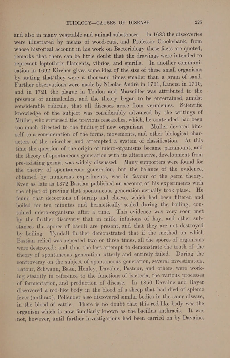 and also in many vegetable and animal substances. In 1683 the discoveries were illustrated by means of wood-cuts, and Professor Crookshank, from whose historical account in his work on Bacteriology these facts are quoted, remarks that there can be little doubt that the drawings were intended to represent leptothrix filaments, vibrios, and spirilla. In another communi- cation in 1692 Kircher gives some idea of the size of these small organisms by stating that’they were a thousand times smaller than a grain of sand. Further observations were made by Nicolas André in 1701, Lancisi in 1710, and in 1721 the plague in Toulon and Marseilles was attributed to the presence of animalcules, and the theory began to be entertained, amidst considerable ridicule, that all diseases arose from vermicules. Scientific knowledge of the subject was considerably advanced by the writings of Miiller, who criticised the previous researches, which, he contended, had been too much directed to the finding of new organisms. Miiller devoted him- self to a consideration of the forms, movements, and other biological char- acters of the microbes, and attempted a system of classification. At this time the question of the origin of micro-organisms became paramount, and the theory of spontaneous generation with its alternative, development from pre-existing germs, was widely discussed. Many supporters were found for the theory of spontaneous generation, but the balance of the evidence, obtained by numerous experiments, was in favour of the germ theory. Even as late as 1872 Bastian published an account of his experiments with the object of proving that spontaneous generation actually took place. He found that decoctions of turnip and cheese, which had been filtered and boiled for ten minutes and hermetically sealed during the boiling, con- tained micro-organisms after a time. This evidence was very soon met by the further discovery that in milk, infusions of hay, and other sub- stances the spores of bacilli are present, and that they are not destroyed by boiling. Tyndall further demonstrated that if the method on which Bastian relied was repeated two or three times, all the spores of organisms were destroyed; and thus the last attempt to demonstrate the truth of the theory of spontaneous generation utterly and entirely failed. During the controversy on the subject of spontaneous generation, several investigators, Latour, Schwann, Bassi, Henley, Davaine, Pasteur, and others, were work- ing steadily in reference to the functions of bacteria, the various processes of fermentation, and production of disease. In 1850 Davaine and Rayer discovered a rod-like body in the blood of a sheep that had died of splenic fever (anthrax); Pollender also discovered similar bodies in the same disease, in the blood of cattle. There is no doubt that this rod-like body was the organism which is now familiarly known as the bacillus anthracis. It was not, however, until further investigations had been carried on by Davaine,