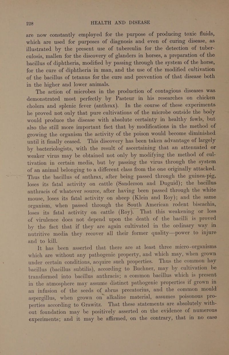 are now constantly employed for the purpose of producing toxic fluids, which are used for purposes of diagnosis and even of curing disease, as illustrated by the present use of tuberculin for the detection of tuber- culosis, mallen for the discovery of glanders in horses, a preparation of the bacillus of diphtheria, modified by passing through the system of the horse, for the cure of diphtheria in man, and the use of the modified cultivation of the bacillus of tetanus for the cure and prevention of that disease both in the higher and lower animals. The action of microbes in the production of contagious diseases was demonstrated most perfectly by Pasteur in his researches on chicken cholera and splenic fever (anthrax). In the course of these experiments he proved not only that pure cultivations of the microbe outside the body would produce the disease with absolute certainty in healthy fowls, but also the still more important fact that by modifications in the method of erowing the organism the activity of the poison would become diminished until it finally ceased. This discovery has been taken advantage of largely by bacteriologists, with the result of ascertaining that an attenuated or weaker virus may be obtained not only by modifying the method of cul- tivation in certain media, but by passing the virus through the system of an animal belonging to a different class from the one originally attacked. Thus the bacillus of anthrax, after being passed through the guinea-pig, loses its fatal activity on cattle (Sanderson and Duguid); the bacillus anthracis of whatever source, after having been passed through the white mouse, loses its fatal activity on sheep (Klein and Roy); and the same organism, when passed through the South American rodent biscachia, loses its fatal activity on cattle (Roy). That this weakening or loss of virulence does not depend upon the death of the bacilli is proved by the fact that if they are again cultivated in the ordinary way in nutritive media they recover all their former quality—power to injure and to kill. It has been asserted that there are at least three micro-organisms which are without any pathogenic property, and which may, when grown under certain conditions, acquire such properties. Thus the common hay bacillus (bacillus subtilis), according to Buchner, may by cultivation be transformed into bacillus anthracis; a common bacillus which is present in the atmosphere may assume distinct pathogenic properties if grown in an infusion of the seeds of abrus precatorius, and the common mould aspergillus, when grown on alkaline material, assumes poisonous pro- perties according to Grawitz. That these statements are absolutely with- out foundation may be positively asserted on the evidence of numerous experiments; and it may be affirmed, on the contrary, that in no case