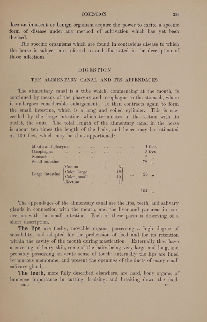 does an innocent or benign organism acquire the power to excite a specific form of disease under any method of cultivation which has yet been devised. The specific organisms which are found in contagious disease to which the horse is subject, are referred to and illustrated in the description of those affections. DIGESTION THE ALIMENTARY CANAL AND ITS APPENDAGES The alimentary canal is a tube which, commencing at the mouth, is continued by means of the pharynx and cesophagus to the stomach, where it undergoes considerable enlargement. It then contracts again to form the small intestine, which is a long and coiled cylinder. This is suc- ceeded by the large intestine, which terminates in the rectum with its outlet, the anus. The total length of the alimentary canal in the horse is about ten times the length of the body, and hence may be estimated at 100 feet, which may be thus apportioned: | Mouth and pharynx ae a oa ea 1 foot. (Hsophagus “fp a wae ‘et ted ci 3 feet. Stomach ... aa dhs Pe a aan ee ales Small intestine... a rs Por: eh: nie ioe. Cecum | . . Colon, large ... 12 or t ; 2 hapee mtestine Colon, small ... 10 See Rectum 1 104 _C,, The appendages of the alimentary canal are the lips, teeth, and salivary glands in connection with the mouth, and the liver and pancreas in con- nection with the small intestine. Hach of these parts is deserving of a short description. The lips are fleshy, movable organs, possessing a high degree of sensibility, and adapted for the prehension of food and for its retention within the cavity of the mouth during mastication. Externally they have: a covering of hairy skin, some of the hairs being very large and long, and probably possessing an acute sense of touch; internally the lips are lined by mucous membrane, and present the openings of the ducts of many small salivary glands. The teeth, more fully described elsewhere, are hard, bony organs, of immense importance in cutting, bruising, and breaking down the food. Vou, I. 16