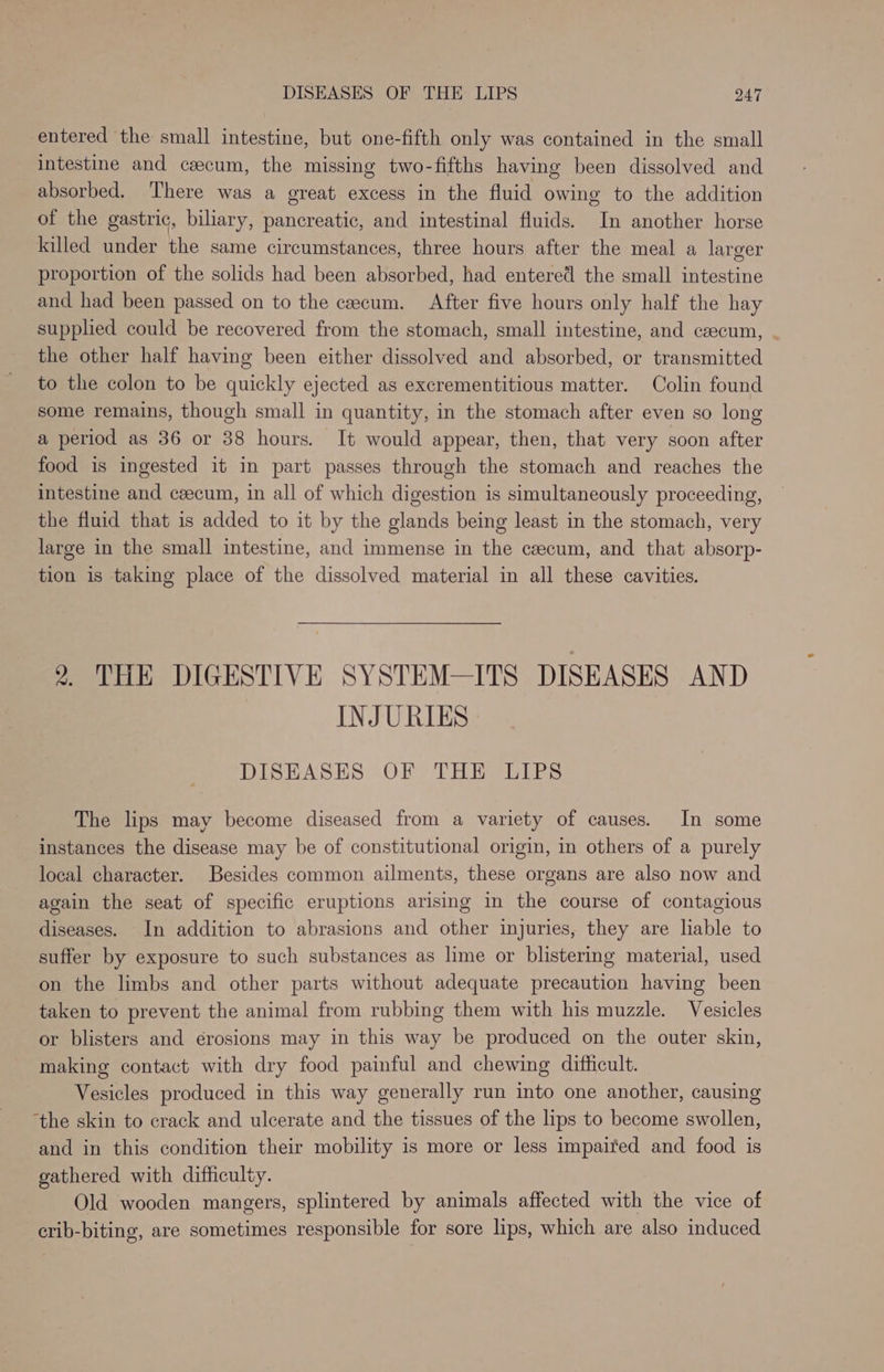 entered the small intestine, but one-fifth only was contained in the small intestine and caecum, the missing two-fifths having been dissolved and absorbed. There was a great excess in the fluid owing to the addition of the gastric, biliary, pancreatic, and intestinal fluids. In another horse killed under the same circumstances, three hours after the meal a larger proportion of the solids had been absorbed, had entered the small intestine and had been passed on to the cecum. After five hours only half the hay supplied could be recovered from the stomach, small intestine, and czecum, - the other half having been either dissolved and absorbed, or transmitted to the colon to be quickly ejected as excrementitious matter. Colin found some remains, though small in quantity, in the stomach after even so long a period as 36 or 38 hours. It would appear, then, that very soon after food is ingested it in part passes through the stomach and reaches the intestine and cecum, in all of which digestion is simultaneously proceeding, the fluid that is added to it by the glands being least in the stomach, very large in the small intestine, and immense in the ceecum, and that absorp- tion is taking place of the dissolved material in all these cavities. 2. THE DIGESTIVE SYSTEM—ITS DISEASES AND INJURIES DISEASES OF THE LIPS The lips may become diseased from a variety of causes. In some instances the disease may be of constitutional origin, in others of a purely local character. Besides common ailments, these organs are also now and again the seat of specific eruptions arising in the course of contagious diseases. In addition to abrasions and other injuries, they are liable to suffer by exposure to such substances as lime or blistering material, used on the limbs and other parts without adequate precaution having been taken to prevent the animal from rubbing them with his muzzle. Vesicles or blisters and érosions may in this way be produced on the outer skin, making contact with dry food painful and chewing difficult. Vesicles produced in this way generally run into one another, causing ‘the skin to crack and ulcerate and the tissues of the lips to become swollen, and in this condition their mobility is more or less impaited and food is gathered with difficulty. Old wooden mangers, splintered by animals affected with the vice of erib-biting, are sometimes responsible for sore lips, which are also induced