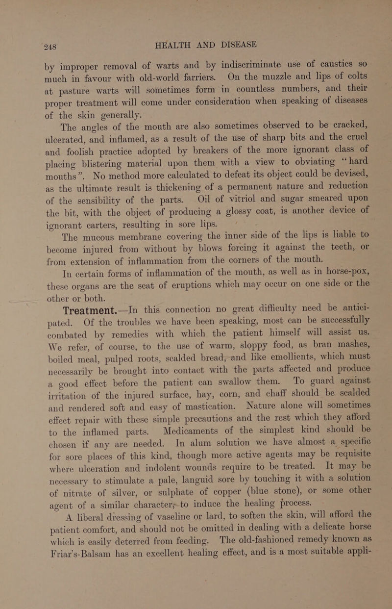 by improper removal of warts and by indiscriminate use of caustics so. much in favour with old-world farriers. On the muzzle and lips of colts at pasture warts will sometimes form in countless numbers, and their proper treatment will come under consideration when speaking of diseases of the skin generally. The angles of the mouth are also sometimes observed to be cracked, ulcerated, and inflamed, as a result of the use of sharp bits and the cruel and foolish practice adopted by breakers of the more ignorant class of placing blistering material upon them with a view to obviating “hard mouths”. No method more calculated to defeat its object could be devised, as the ultimate result is thickening of a permanent nature and reduction of the sensibility of the parts. Oil of vitriol and sugar smeared upon the bit, with the object of producing a glossy coat, is another device of ignorant carters, resulting im sore lips. The mucous membrane covering the inner side of the lips is hable to become injured from without by blows forcing it against the teeth, or from extension of inflammation from the corners of the mouth. In certain forms of inflammation of the mouth, as well as in horse-pox, these organs are the seat of eruptions which may occur on one side or the other or both. Treatment.—In this connection no great difficulty need be antici- pated. Of the troubles we have been speaking, most can be successfully combated by remedies with which the patient himself will assist us. We refer, of course, to the use of warm, sloppy food, as bran mashes, boiled meal, pulped roots, scalded bread, and like emollients, which must necessarily be brought into contact with the parts affected and produce a good effect before the patient can swallow them. To guard against irritation of the injured surface, hay, corn, and chaff should be scalded and rendered soft and easy of mastication. Nature alone will sometimes effect repair with these simple precautions and the rest which they afford to the inflamed parts. Medicaments of the simplest kind should be chosen if any are needed. In alum solution we have almost a_ specific for sore places of this kind, though more active agents may be requisite where ulceration and indolent wounds require to be treated. It may be necessary to stimulate a pale, languid sore by touching it with a solution of nitrate of silver, or sulphate of copper (blue stone), or some other agent of a similar character;.to induce the healing process. A liberal dressing of vaseline or lard, to soften the skin, will afford the patient comfort, and should not be omitted in dealing with a delicate horse which is easily deterred from feeding. The old-fashioned remedy known as Friar’s-Balsam has an excellent healing effect, and is a most suitable appli-