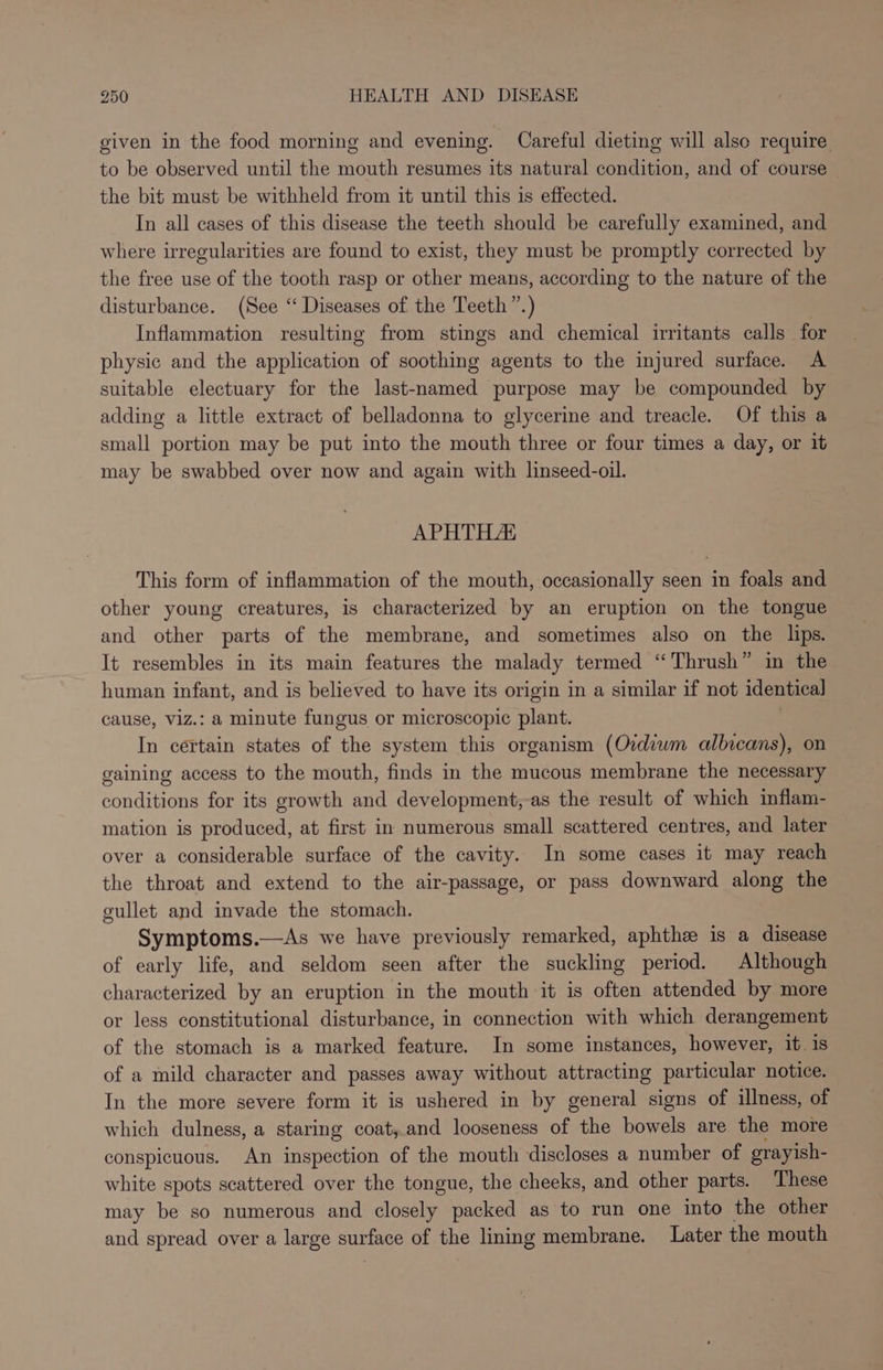 given in the food morning and evening. Careful dieting will also require to be observed until the mouth resumes its natural condition, and of course the bit must be withheld from it until this is effected. In all cases of this disease the teeth should be carefully examined, and where irregularities are found to exist, they must be promptly corrected by the free use of the tooth rasp or other means, according to the nature of the disturbance. (See “ Diseases of the Teeth ”.) Inflammation resulting from stings and chemical irritants calls for physic and the application of soothing agents to the injured surface. A suitable electuary for the last-named purpose may be compounded by adding a little extract of belladonna to glycerine and treacle. Of this a small portion may be put into the mouth three or four times a day, or it may be swabbed over now and again with linseed-oil. APHTH/AK This form of inflammation of the mouth, occasionally seen in foals and other young creatures, is characterized by an eruption on the tongue and other parts of the membrane, and sometimes also on the lips. It resembles in its main features the malady termed “Thrush” in the human infant, and is believed to have its origin in a similar if not identical cause, viz.: a minute fungus or microscopic plant. In certain states of an system this organism (Oidiwm albicans), on gaining access to the mouth, finds in the mucous membrane the necessary conditions for its growth and development,-as the result of which inflam- mation is produced, at first in numerous small scattered centres, and later over a considerable surface of the cavity. In some cases it may reach the throat and extend to the air-passage, or pass downward along the gullet and invade the stomach. Symptoms.—As we have previously remarked, aphthz is a disease of early life, and seldom seen after the suckling period. Although characterized by an eruption in the mouth it is often attended by more or less constitutional disturbance, in connection with which derangement of the stomach is a marked feature. In some instances, however, it. is of a mild character and passes away without attracting particular notice. In the more severe form it is ushered in by general signs of illness, of which dulness, a staring coat,.and looseness of the bowels are the more conspicuous. An inspection of the mouth discloses a number of grayish- white spots scattered over the tongue, the cheeks, and other parts. These may be so numerous and closely packed as to run one into the other and spread over a large surface of the lining membrane. Later the mouth