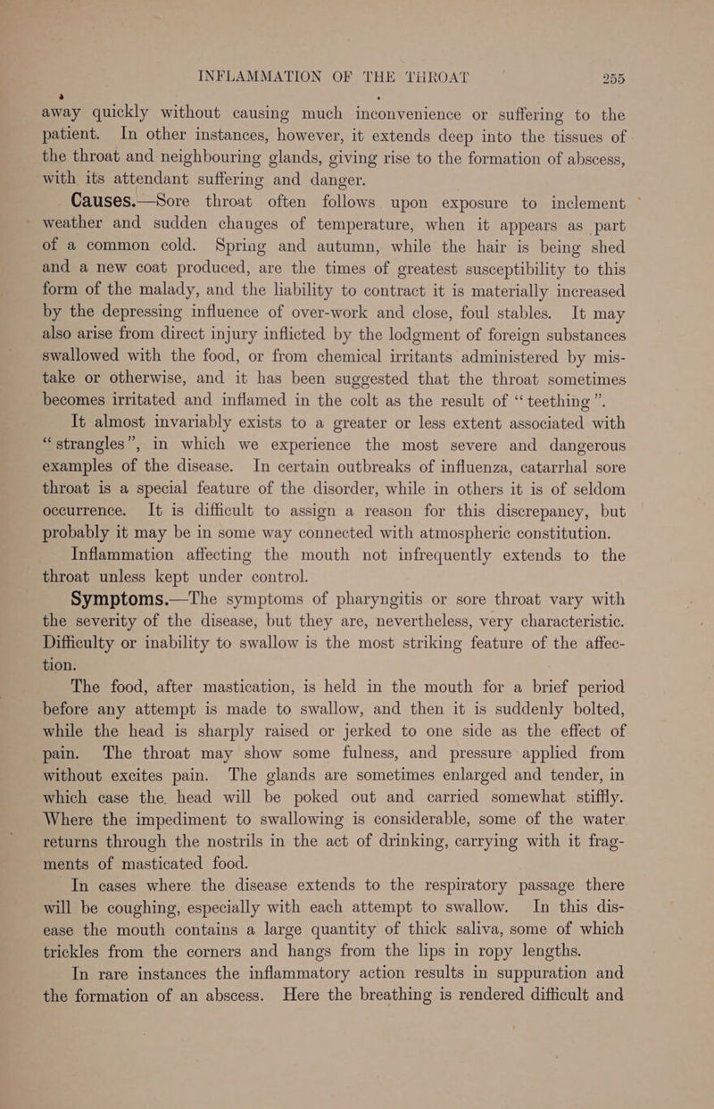S . away quickly without causing much inconvenience or suffering to the patient. In other instances, however, it extends deep into the tissues of | the throat and neighbouring glands, giving rise to the formation of abscess, with its attendant suffering and danger. Causes.—Sore throat often follows upon exposure to inclement ° - weather and sudden changes of temperature, when it appears as_part of a common cold. Spring and autumn, while the hair is being shed and a new coat produced, are the times of greatest susceptibility to this form of the malady, and the liability to contract it is materially increased by the depressing influence of over-work and close, foul stables. It may also arise from direct injury inflicted by the lodgment of foreign substances swallowed with the food, or from chemical irritants administered by mis- take or otherwise, and it has been suggested that the throat sometimes becomes irritated and inflamed in the colt as the result of “teething”. It almost invariably exists to a greater or less extent associated with “strangles”, in which we experience the most severe and dangerous examples of the disease. In certain outbreaks of influenza, catarrhal sore throat is a special feature of the disorder, while in others it is of seldom occurrence. It is difficult to assign a reason for this discrepancy, but probably it may be in some way connected with atmospheric constitution. Inflammation affecting the mouth not infrequently extends to the throat unless kept under control. Symptoms.—The symptoms of pharyngitis or sore throat vary with the severity of the disease, but they are, nevertheless, very characteristic. Difficulty or inability to swallow is the most striking feature of the affec- tion. : The food, after mastication, is held in the mouth for a brief period before any attempt is made to swallow, and then it is suddenly bolted, while the head is sharply raised or jerked to one side as the effect of pain. The throat may show some fulness, and pressure applied from without excites pain. The glands are sometimes enlarged and tender, in which case the. head will be poked out and carried somewhat stiffly. Where the impediment to swallowing is considerable, some of the water returns through the nostrils in the act of drinking, carrying with it frag- ments of masticated food. In cases where the disease extends to the respiratory passage there will be coughing, especially with each attempt to swallow. In this dis- ease the mouth contains a large quantity of thick saliva, some of which trickles from the corners and hangs from the lips in ropy lengths. In rare instances the inflammatory action results in suppuration and the formation of an abscess. Here the breathing is rendered difficult and
