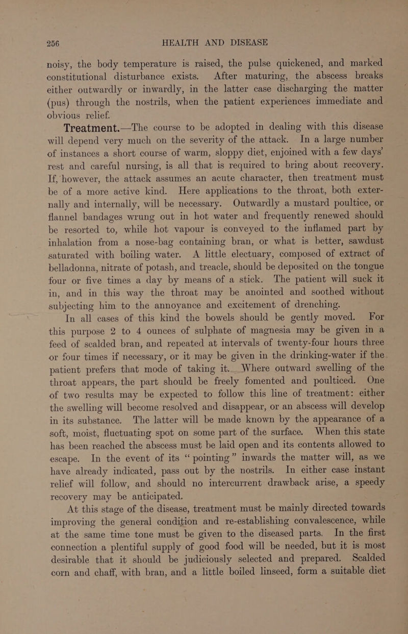 noisy, the body temperature is raised, the pulse quickened, and marked constitutional disturbance exists. After maturing, the abscess breaks either outwardly or inwardly, in the latter case discharging the matter (pus) through the nostrils, when the patient experiences immediate and obvious relief. Treatment.—The course to be adopted in dealing with this disease will depend very much on the severity of the attack. In a large number of instances a short course of warm, sloppy diet, enjoined with a few days’ rest and careful nursing, is all that is required to bring about recovery. If, however, the attack assumes an acute character, then treatment must be of a more active kind. Here applications to the throat, both exter- nally and internally, will be necessary. Outwardly a mustard poultice, or flannel bandages wrung out in hot water and frequently renewed should be resorted to, while hot vapour is conveyed to the inflamed part by inhalation from a nose-bag containing bran, or what is better, sawdust saturated with boiling water. A little electuary, composed of extract of belladonna, nitrate of potash, and treacle, should be deposited on the tongue four or five times a day by means of a stick. The patient will suck it in, and in this way the throat may be anointed and soothed without subjecting him to the annoyance and excitement of drenching. In all cases of this kind the bowels should be gently moved. For this purpose 2 to 4 ounces of sulphate of magnesia may be given in a feed of scalded bran, and repeated at intervals of twenty-four hours three or four times if necessary, or it may be given in the drinking-water if the. patient prefers that mode of taking it... Where outward swelling of the throat appears, the part should be freely fomented and poulticed. One of two results may be expected to follow this line of treatment: either the swelling will become resolved and disappear, or an abscess will develop in its substance. The latter will be made known by the appearance of a soft, moist, fluctuating spot on some part of the surface. When this state has been reached the abscess must be laid open and its contents allowed to escape. In the event of its “pointing” inwards the matter will, as we have already indicated, pass out by the nostrils. In either case instant relief will follow, and should no intercurrent drawback arise, a speedy recovery may be anticipated. At this stage of the disease, treatment must be mainly directed towards improving the general condition and re-establishing convalescence, while at the same time tone must be given to the diseased parts. In the first connection a plentiful supply of good food will be needed, but it is most desirable that it should be judiciously selected and prepared. Scalded corn and chaff, with bran, and a little boiled linseed, form a suitable diet ce