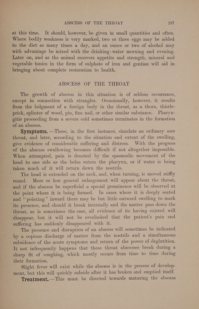 at this time. It should, however, be given in small quantities and often. Where bodily weakness is very marked, two or three eggs may be added to the diet as many times a day, and an ounce or two of alcohol may with advantage be mixed with the drinking-water morning and evening. Later on, and as the animal recovers appetite and strength, mineral and vegetable tonics in the form of sulphate of iron and gentian will aid in bringing about complete restoration to health. ABSCESS OF THE THROAT The growth of abscess in this situation is of seldom occurrence, except in connection with strangles. Occasionally, however, it results from the lodgment of a foreign body in the throat, as a thorn, thistle- prick, splinter of wood, pin, fine nail, or other similar substance. Pharyn- gitis proceeding from a severe cold sometimes terminates in the formation of an abscess. Symptoms. —These, in the first instance, simulate an ordinary sore throat, and later, according to the situation and extent of the swelling, give evidence of considerable suffering and distress. With the progress of the abscess swallowing becomes difficult if not altogether impossible. When attempted, pain is denoted by the spasmodic movement of the head to one side as the bolus enters the pharynx, or if water is being taken much of it will return down the nostrils. The head is extended on the neck, and, when turning, is moved stiffly round. More or less general enlargement will appear about the throat, and if the abscess be superficial a special prominence will be observed at the point where it is being formed. In cases where it is deeply seated and “pointing” inward there may be but little outward swelling to mark its presence, and should it break internally and the matter pass down the throat, as is sometimes the case, all evidence of its having existed will disappear, but it will not be overlooked that the patient's pain and suffering has suddenly disappeared with it. The presence and disruption of an abscess will sometimes be indicated by a copious discharge of matter from the nostrils and a simultaneous subsidence of the acute symptoms and return of the power of deglutition. It not infrequently happens that these throat abscesses break during a sharp fit of coughing, which mostly occurs from time to time during their formation. Slight fever will exist while the abscess is in the process of develop- ment, but this will quickly subside after it has broken and emptied itself. Treatment.—This must be directed towards maturing the abscess