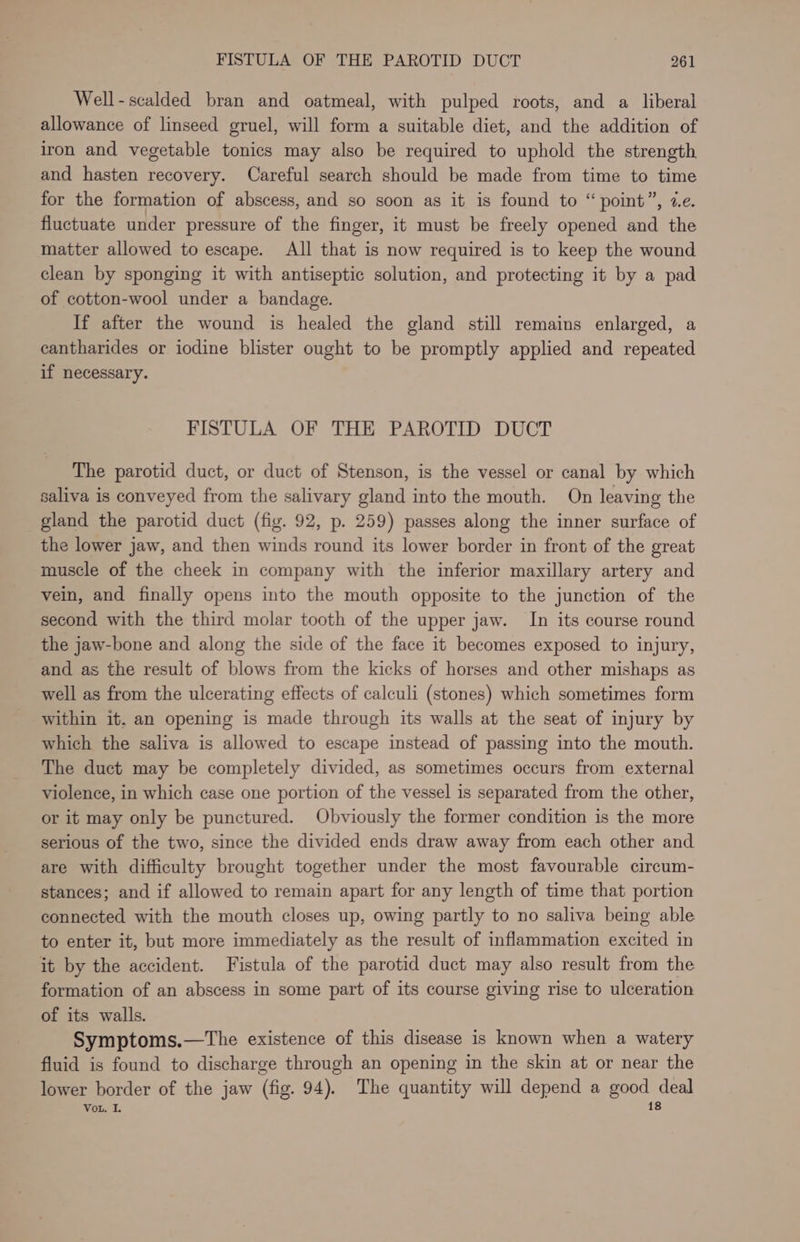Well-scalded bran and oatmeal, with pulped roots, and a liberal allowance of linseed gruel, will form a suitable diet, and the addition of iron and vegetable tonics may also be required to uphold the strength and hasten recovery. Careful search should be made from time to time for the formation of abscess, and so soon as it is found to “point”, we. fluctuate under pressure of the finger, it must be freely opened and the matter allowed to escape. All that is now required is to keep the wound clean by sponging it with antiseptic solution, and protecting it by a pad of cotton-wool under a bandage. If after the wound is healed the gland still remains enlarged, a cantharides or iodine blister ought to be promptly applied and repeated if necessary. FISTULA OF THE PAROTID DUCT The parotid duct, or duct of Stenson, is the vessel or canal by which saliva is conveyed from the salivary gland into the mouth. On leaving the gland the parotid duct (fig. 92, p. 259) passes along the inner surface of the lower jaw, and then winds round its lower border in front of the great muscle of the cheek in company with the inferior maxillary artery and vein, and finally opens into the mouth opposite to the junction of the second with the third molar tooth of the upper jaw. In its course round the jaw-bone and along the side of the face it becomes exposed to injury, and as the result of blows from the kicks of horses and other mishaps as well as from the ulcerating effects of calculi (stones) which sometimes form within it, an opening is made through its walls at the seat of injury by which the saliva is allowed to escape instead of passing into the mouth. The duct may be completely divided, as sometimes occurs from external violence, in which case one portion of the vessel is separated from the other, or it may only be punctured. Obviously the former condition is the more serious of the two, since the divided ends draw away from each other and are with difficulty brought together under the most favourable circum- stances; and if allowed to remain apart for any length of time that portion connected with the mouth closes up, owing partly to no saliva being able to enter it, but more immediately as the result of inflammation excited in it by the accident. Fistula of the parotid duct may also result from the formation of an abscess in some part of its course giving rise to ulceration of its walls. Symptoms.—tThe existence of this disease is known when a watery fluid is found to discharge through an opening in the skin at or near the lower border of the jaw (fig. 94). The quantity will depend a good deal 18 VoL. I.