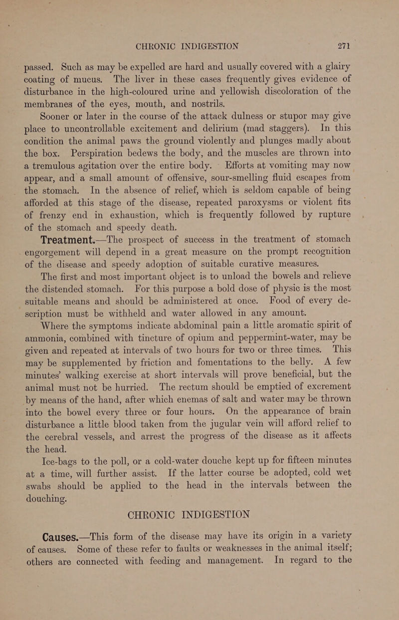 passed. Such as may be expelled are hard and usually covered with a glairy coating of mucus. The liver in these cases frequently gives evidence of disturbance in the high-coloured urine and yellowish discoloration of the membranes of the eyes, mouth, and nostrils. Sooner or later in the course of the attack dulness or stupor may give place to uncontrollable excitement and delirium (mad staggers). In this condition the animal paws the ground violently and plunges madly about the box. Perspiration bedews the body, and the muscles are thrown into a tremulous agitation over the entire body. — Efforts at vomiting may now appear, and a small amount of offensive, sour-smelling fluid escapes from the stomach. In the absence of relief, which is seldom capable of being afforded at this stage of the disease, repeated paroxysms or violent fits of frenzy end in exhaustion, which is frequently followed by rupture of the stomach and speedy death. Treatment.—The prospect of success in the treatment of stomach engorgement will depend in a great measure on the prompt recognition of the disease and speedy adoption of suitable curative measures. The first and most important object is to unload the bowels and relieve the distended stomach. For this purpose a bold dose of physic is the most suitable means and should be administered at once. ood of every de- scription must be withheld and water allowed in any amount. Where the symptoms indicate abdominal pain a little aromatic spirit of ammonia, combined with tincture of opium and peppermint-water, may be given and repeated at intervals of two hours for two or three times. This may be supplemented by friction and fomentations to the belly. A few minutes’ walking exercise at short intervals will prove beneficial, but the animal must not be hurried. The rectum should be emptied of excrement by means of the hand, after which enemas of salt and water may be thrown into the bowel every three or four hours. On the appearance of brain disturbance a little blood taken from the jugular vein will afford relief to the cerebral vessels, and arrest the progress of the disease as it atfects the head. Ice-bags to the poll, or a cold-water douche kept up for fifteen minutes at a time, will further assist. If the latter course be adopted, cold wet swabs should be applied to the head in the intervals between the douching. , CHRONIC INDIGESTION Causes.—This form of the disease may have its origin in a variety of causes. Some of these refer to faults or weaknesses in the animal itself; others are connected with feeding and management. In regard to the