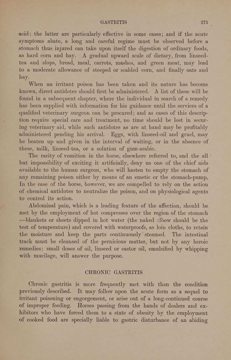 acid; the latter are particularly effective in some cases; and if the acute symptoms abate, a long and careful regime must be observed before a stomach thus injured can take upon itself the digestion of ordinary foods, as hard corn and hay. A gradual upward scale of dietary, from linseed- tea and ‘slops, bread, meal, carrots, mashes, and green meat, may lead to a moderate allowance of steeped or scalded corn, and finally oats and hay. When an irritant poison has been taken and its nature has become known, direct antidotes should first be administered. A list of these will be found in a subsequent chapter, where the individual in search of a remedy has been supplied with information for his guidance until the services of a qualified veterinary surgeon can be procured; and as cases of this descrip- tion require special care and treatment, no time should be lost in secur- ing veterinary aid, while such antidotes as are at hand may be profitably administered pending his arrival. Eggs, with linseed-oil and gruel, may be beaten up and given in the interval of waiting, or in the absence of these, milk, linseed-tea, or a solution of gum-arabic. The rarity of vomition in the horse, elsewhere referred to, and the all ° but impossibility of exciting it artificially, deny us one of the chief aids available to the human surgeon, who will hasten to empty the stomach of any remaining poison either by means of an emetic or the stomach-pump, In the case of the horse, however, we are compelled to rely on the action of chemical antidotes to neutralize the poison, and on physiological agents to control its action. Abdominal pain, which is a leading feature of the affection, should be met by the employment of hot compresses over the region of the stomach —hblankets or sheets dipped in hot water (the naked clbow should be the test of temperature) and covered with waterproofs, as loin cloths, to retain the moisture and keep the parts continuously steamed. The intestinal track must be cleansed of the pernicious matter, but not by any heroic remedies; small doses of oil, linseed or castor oil, emulsified by whipping with mucilage, will answer the purpose. CHRONIC GASTRITIS Chronic gastritis is more frequently met with than the condition previously described. It may follow upon the acute form as a sequel to irritant poisoning or engorgement, or arise out of a long-continued course of improper feeding. Horses passing from the hands of dealers and ex- hibitors who have forced them to a state of obesity by the employment of cooked food are specially liable to gastric disturbance of an abiding