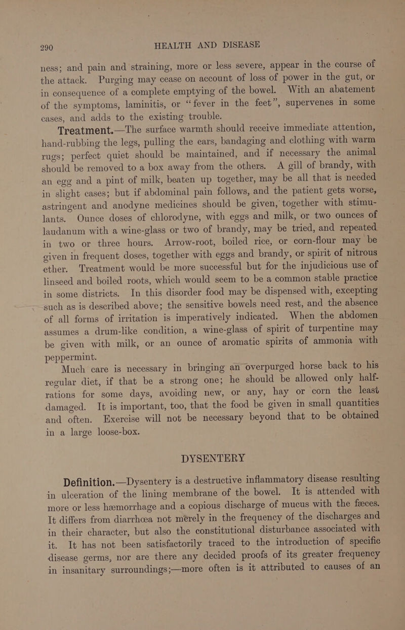 ness; and pain and straining, more or less severe, appear in the course of the attack. Purging may cease on account of loss of power in the gut, or in consequence of a complete emptying of the bowel. With an abatement of the symptoms, laminitis, or “fever in the feet ”, supervenes in some cases, and adds to the existing: trouble. : Treatment.—The surface warmth should receive immediate attention, hand-rubbing the legs, pulling the ears, bandaging and clothing with warm rugs; perfect quiet should be maintained, and if necessary the animal should be removed to a box away from the others. A gill of brandy, with an egg and a pint of milk, beaten up together, may be all that is needed in slight cases; but if abdominal pain follows, and the patient gets worse, astringent and anodyne medicines should be given, together with stimu- lants. Ounce doses of chlorodyne, with eggs and milk, or two ounces of laudanum with a wine-glass or two of brandy, may be tried, and repeated in two or three hours. Arrow-root, boiled rice, or corn-flour may be given in frequent doses, together with eggs and brandy, or spirit of nitrous ether. Treatment would be more successful but for the injudicious use of linseed and boiled roots, which would seem to be a common stable practice in some districts. In this disorder food may be dispensed with, excepting such as is described above; the sensitive bowels need rest, and the absence of all forms of irritation is imperatively indicated. When the abdomen assumes a drum-like condition, a wine-glass of spirit of turpentine may be given with milk, or an ounce of aromatic spirits of ammonia with peppermint. Much care is necessary in bringing an overpurged horse back to his regular diet, if that be a strong one; he should be allowed only half- rations for some days, avoiding new, or any, hay or corn the least damaged. It is important, too, that the food be given in small quantities and often. Exercise will not be necessary beyond that to be obtained in a large loose-box. DYSENTERY Definition.—Dysentery is a destructive inflammatory disease resulting in ulceration of the lining membrane of the bowel. It 1s attended with more or less hemorrhage and a copious discharge of mucus with the feeces. It differs from diarrhoea not merely in the frequency of the discharges and in their character, but also the constitutional disturbance associated with it. It has not been satisfactorily traced to the introduction of specific disease germs, nor are there any decided proofs of its greater frequency in insanitary surroundings;—more often is it attributed to causes of an