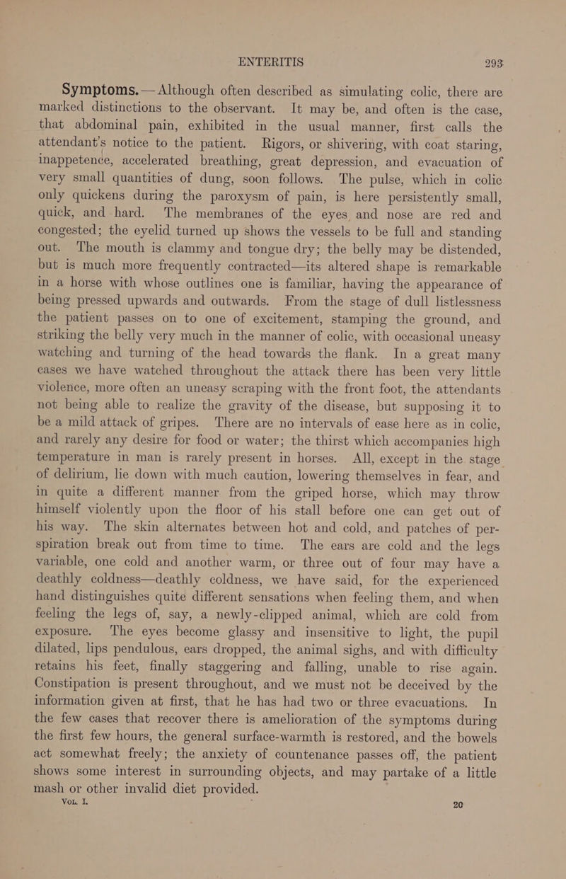 Symptoms.— Although often described as simulating colic, there are marked distinctions to the observant. It may be, and often is the case, that abdominal pain, exhibited in the usual manner, first calls the attendant’s notice to the patient. Rigors, or shivering, with coat staring, inappetence, accelerated breathing, great depression, and evacuation of very small quantities of dung, soon follows. The pulse, which in colic only quickens during the paroxysm of pain, is here persistently small, quick, and hard. The membranes of the eyes and nose are red and congested; the eyelid turned up shows the vessels to be full and standing out. The mouth is clammy and tongue dry; the belly may be distended, but is much more frequently contracted—its altered shape is remarkable in a horse with whose outlines one is familiar, having the appearance of being pressed upwards and outwards. From the stage of dull listlessness the patient passes on to one of excitement, stamping the ground, and striking the belly very much in the manner of colic, with occasional uneasy watching and turning of the head towards the flank. In a great many cases we have watched throughout the attack there has been very little violence, more often an uneasy scraping with the front foot, the attendants not being able to realize the gravity of the disease, but supposing it to be a mild attack of gripes. There are no intervals of ease here as in colic, and rarely any desire for food or water; the thirst which accompanies high temperature in man is rarely present in horses. All, except in the stage of delirium, lie down with much caution, lowering themselves in fear, and in quite a different manner from the griped horse, which may throw himself violently upon the floor of his stall before one can get out of his way. The skin alternates between hot and cold, and patches of per- spiration break out from time to time. The ears are cold and the legs variable, one cold and another warm, or three out of four may have a deathly coldness—deathly coldness, we have said, for the experienced hand distinguishes quite different sensations when feeling them, and when feeling the legs of, say, a newly-clipped animal, which are cold from exposure. ‘The eyes become glassy and insensitive to light, the pupil dilated, lips pendulous, ears dropped, the animal sighs, and with difficulty retains his feet, finally staggering and falling, unable to rise again. Constipation is present throughout, and we must not be deceived by the information given at first, that he has had two or three evacuations. In the few cases that recover there is amelioration of the symptoms during the first few hours, the general surface-warmth is restored, and the bowels act somewhat freely; the anxiety of countenance passes off, the patient shows some interest in surrounding objects, and may partake of a little mash or other invalid diet provided. Vou, I, 20