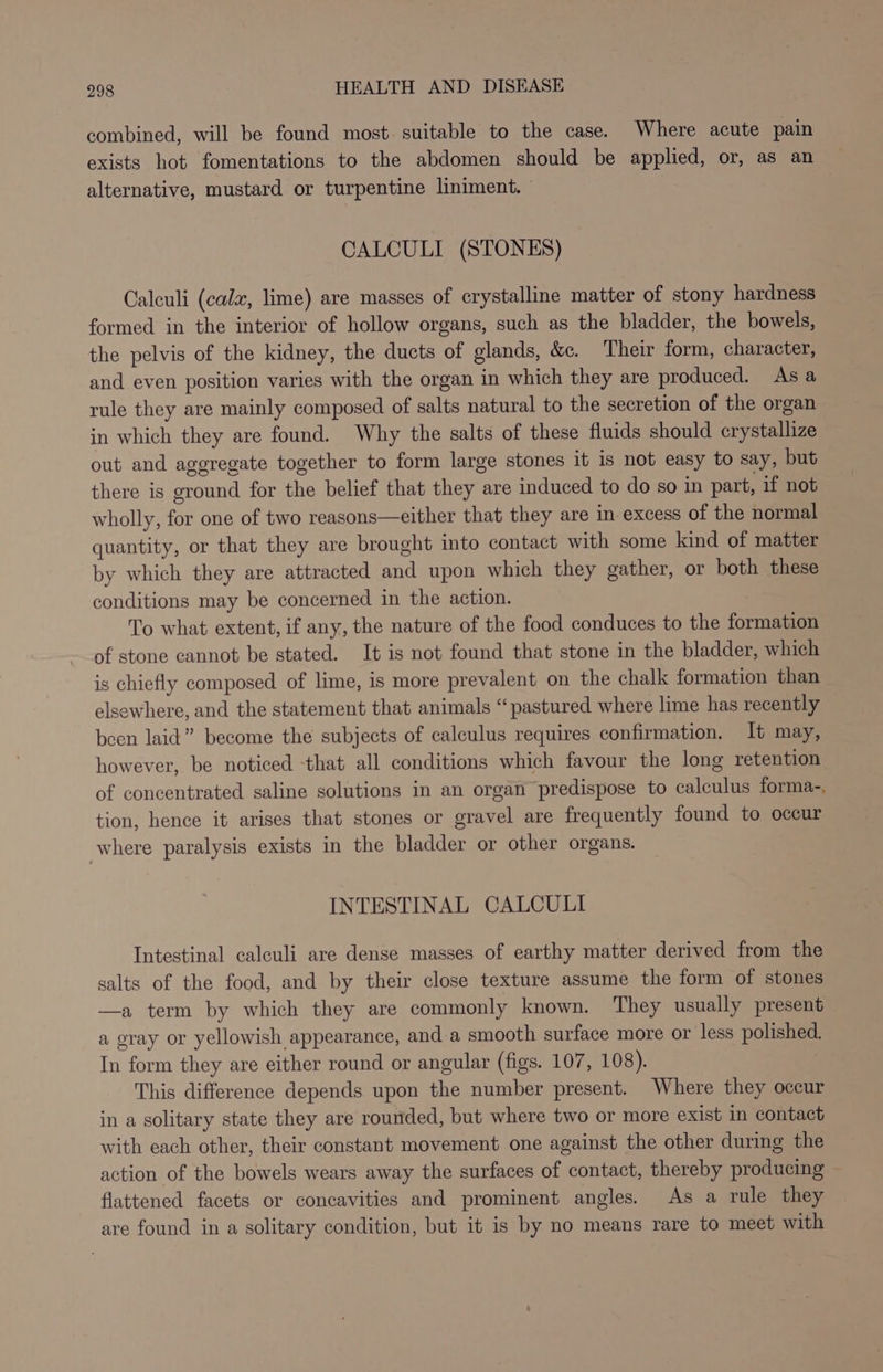combined, will be found most. suitable to the case. Where acute pain exists hot fomentations to the abdomen should be applied, or, as an alternative, mustard or turpentine liniment. CALCULI (STONES) Calculi (cata, lime) are masses of crystalline matter of stony hardness formed in the interior of hollow organs, such as the bladder, the bowels, the pelvis of the kidney, the ducts of glands, &amp;c. Their form, character, and even position varies with the organ in which they are produced. As a rule they are mainly composed of salts natural to the secretion of the organ in which they are found. Why the salts of these fluids should crystallize out and aggregate together to form large stones it is not easy to say, but there is ground for the belief that they are induced to do so in part, if not wholly, for one of two reasons—either that they are in excess of the normal quantity, or that they are brought into contact with some kind of matter by which they are attracted and upon which they gather, or both these conditions may be concerned in the action. To what extent, if any, the nature of the food conduces to the formation of stone cannot be stated. It is not found that stone in the bladder, which is chiefly composed of lime, is more prevalent on the chalk formation than elsewhere, and the statement that animals “pastured where lime has recently been laid” become the subjects of calculus requires confirmation. It may, however, be noticed that all conditions which favour the long retention of concentrated saline solutions in an organ predispose to calculus forma-, tion, hence it arises that stones or gravel are frequently found to occur where paralysis exists in the bladder or other organs. INTESTINAL CALCULI Intestinal calculi are dense masses of earthy matter derived from the salts of the food, and by their close texture assume the form of stones —a term by which they are commonly known. They usually present a gray or yellowish appearance, and a smooth surface more or less polished. In form they are either round or angular (figs. 107, 108). This difference depends upon the number present. Where they occur in a solitary state they are rounded, but where two or more exist in contact with each other, their constant movement one against the other during the action of the bowels wears away the surfaces of contact, thereby producing flattened facets or concavities and prominent angles. As a rule they ave found in a solitary condition, but it is by no means rare to meet with