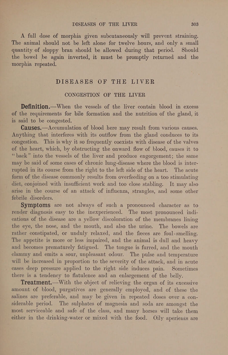 A full dose of morphia given subcutaneously will prevent straining. The animal should not be left alone for twelve hours, and only a small quantity of sloppy bran should be allowed during that period. Should the bowel be again inverted, it must be promptly returned and the morphia repeated. DISEASES OF THE LIVER CONGESTION OF THE LIVER Definition.—When the vessels of the liver contain blood in excess of the requirements for bile formation and the nutrition of the gland, it is said to be congested. Causes.—Accumulation of blood here may result from various causes. Anything that interferes with its outflow from the gland conduces to its congestion. This is why it so frequently coexists with disease of the valves of the heart, which, by obstructing the onward flow of blood, causes it to “back” into the vessels of the liver and produce engorgement; the same may be said of some cases of chronic lung-disease where the blood is inter- rupted in its course from the right to the left side of the heart. The acute form of the disease commonly results from overfeeding on a too stimulating diet, conjoined with insufficient work and too close stabling. It may also arise in the course of an attack of influenza, strangles, and some other febrile disorders. Symptoms are not always of such a pronounced character as to render diagnosis easy to the inexperienced. The most pronounced indi- cations of the disease are a yellow discoloration of the membranes lining the eye, the nose, and the mouth, and also the urine. The bowels are rather constipated, or unduly relaxed, and the feces are foul-smelling. The appetite is more or less impaired, and the animal is dull and heavy and becomes prematurely fatigued. The tongue is furred, and the mouth clammy and emits a sour, unpleasant odour. The pulse and temperature will be increased in proportion to the severity of the attack, and in acute cases deep pressure applied to the right side induces pain. Sometimes there is a tendency to flatulence and an enlargement of the belly. Treatment.—With the object of relieving the organ of its excessive amount of blood, purgatives are generally employed, and of these the salines are preferable, and may be given in repeated doses over a con- siderable period. The sulphates of magnesia and soda are amongst the most serviceable and safe of the class, and many horses will take them either in the drinking-water or mixed with the food. Oily aperienis are