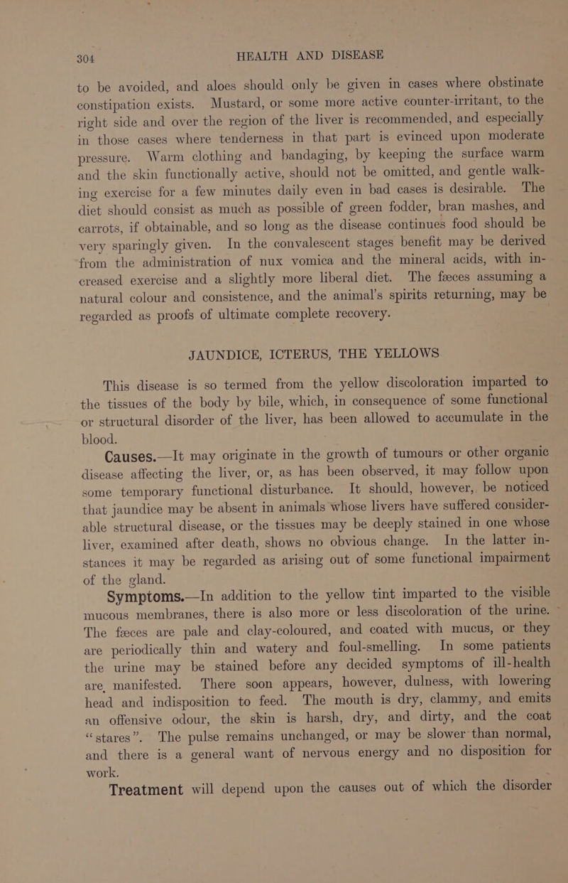 to be avoided, and aloes should only be given in cases where obstinate constipation exists. Mustard, or some more active counter-irritant, to the right side and over the region of the liver 1s recommended, and especially in those cases where tenderness in that part is evinced upon moderate pressure. Warm clothing and bandaging, by keeping the surface warm and the skin functionally active, should not be omitted, and gentle walk- ing exercise for a few minutes daily even in bad cases is desirable. The diet should consist as much as possible of green fodder, bran mashes, and carrots, if obtainable, and so long as the disease continues food should be very sparingly given. In the convalescent stages benefit may be derived from the administration of nux vomica and the mineral acids, with in- creased exercise and a slightly more liberal diet. The faeces assuming a natural colour and consistence, and the animal’s spirits returning, may be regarded as proofs of ultimate complete recovery. JAUNDICE, ICTERUS, THE YELLOWS This disease is so termed from the yellow discoloration imparted to the tissues of the body by bile, which, in consequence of some functional or structural disorder of the liver, has been allowed to accumulate in the blood. Causes.—It may originate in the growth of tumours or other organic disease affecting the liver, or, as has been observed, it may follow upon some temporary functional disturbance. It should, however, be noticed that jaundice may be absent in animals whose livers have suffered consider- able structural disease, or the tissues may be deeply stained in one whose liver, examined after death, shows no obvious change. In the latter im- stances it may be regarded as arising out of some functional impairment of the gland. Symptoms.—In addition to the yellow tint imparted to the visible mucous membranes, there is also more or less discoloration of the urine. ~ The feces are pale and clay-coloured, and coated with mucus, or they are periodically thin and watery and foul-smelling. In some patients the urine may be stained before any decided symptoms of ill-health are. manifested. There soon appears, however, dulness, with lowering head and indisposition to feed. The mouth is dry, clammy, and emits an offensive odour, the skin is harsh, dry, and dirty, and the coat “stares”. The pulse remains unchanged, or may be slower than normal, and there is a general want of nervous energy and no disposition for work. Treatment will depend upon the causes out of which the disorder