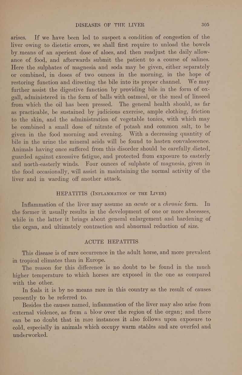 arises. If we have been led to suspect a condition of congestion of the liver owing to dietetic errors, we shall first require to unload the bowels by means of an aperient dose of aloes, and then readjust the daily allow- ance of food, and afterwards submit the patient to a course of salines. Here the sulphates of magnesia and soda may be given, either separately or combined, in doses of two ounces in the morning, in the hope of restoring function and directing the bile into its proper channel. We may further assist the digestive function by providing bile in the form of ox- gall, administered in the form of balls with oatmeal, or the meal of linseed - from which the oil has been pressed. The general health should, as far as practicable, be sustained by judicious exercise, ample clothing, friction to the skin, and the administration of vegetable tonics, with which may be combined a small dose of nitrate of potash and common salt, to be given in the food morning and evening. With a decreasing quantity of bile in the urine the mineral acids will be found to hasten convalescence. Animals having once suffered from this disorder should be carefully, dieted, guarded against excessive fatigue, and protected from exposure to easterly and north-easterly winds. Four ounces of sulphate of magnesia, given in the food occasionally, will assist in maintaining the normal activity of the liver and in warding off another attack. HEPATITIS (INFLAMMATION OF THE LIVER) Inflammation of the liver may assume an acute or a chronic form. In the former ‘it usually results in the development of one or more abscesses, while in the latter it brings about general enlargement and hardening of the organ, and ultimately contraction and abnormal reduction of size. ACUTE HEPATITIS This disease is of rare occurrence in the adult horse, and more prevalent in tropical climates than in Kurope. The reason for this difference is no doubt to be found in the much higher temperature to which horses are exposed in the one as compared with the other. In foals it is by no means rare in this country as the result of causes presently to be referred to. Besides the causes named, inflammation of the liver may also arise from external violence, as from a blow over the region of the organ; and there can be no doubt that in rare instances it also follows upon exposure to cold, especially in animals which occupy warm stables and are overfed and underworked.