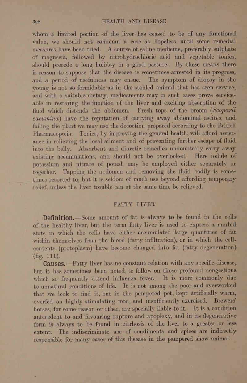 whom a limited portion of the liver has ceased to be of any functional value, we should not. condemn a case as hopeless until some remedial measures have been tried. A course of saline medicine, preferably sulphate of magnesia, followed by nitrohydrochloric acid and vegetable tonics, should precede a long holiday in a good pasture. By these means there is reason to suppose that the disease is sometimes arrested in its progress, and a period of usefulness may ensue. The symptom of dropsy in the young is not so formidable as in the stabled animal that has seen service, and with a suitable dietary, medicaments may in such cases prove service- able in restoring the function of the liver and exciting absorption of the — fluid which distends the abdomen. Fresh tops of the broom (Scopariw. cacumina) have the reputation of carrying away abdominal ascites, and failing the plant we may use the decoction prepared according to the British Pharmacopeia. Tonics, by improving the general health, will afford assist- ance in relieving the local ailment and of preventing further escape of fluid into the belly. Absorbent and diuretic remedies undoubtedly carry away existing accumulations, and should not be overlooked. Here iodide of potassium and nitrate of potash may be employed either separately or together. Tapping the abdomen and removing the fluid bodily is some- times resorted to, but it is seldom of much use beyond affording temporary relief, unless the liver trouble can at the same time be relieved. FATTY LIVER Definition.—Some amount of fat is-always to be found in the cells of the healthy liver, but the term fatty liver is used to express a morbid state in which the cells have either accumulated large quantities of fat. within themselves from the blood (fatty infiltration), or in which the cell- contents (protoplasm) have become changed into fat (fatty degeneration) (fig. 111). Causes.—Fatty liver has no constant relation with any specific disease, but it has sometimes been noted to follow on those profound congestions. which so frequently attend influenza fever. It is more commonly due to unnatural conditions of life. It is not among the poor and overworked that we look to find it, but in the pampered pet, kept artificially warm, overfed on highly stimulating food, and insufficiently exercised. Brewers’ horses, for some reason or other, are specially liable to it. It is a condition antecedent to and favouring rupture and apoplexy, and in its degenerative form is always to be found in cirrhosis of the liver to a greater or less extent. The indiscriminate use of condiments and spices are indirectly responsible for many cases of this disease in the pampered show animal. _