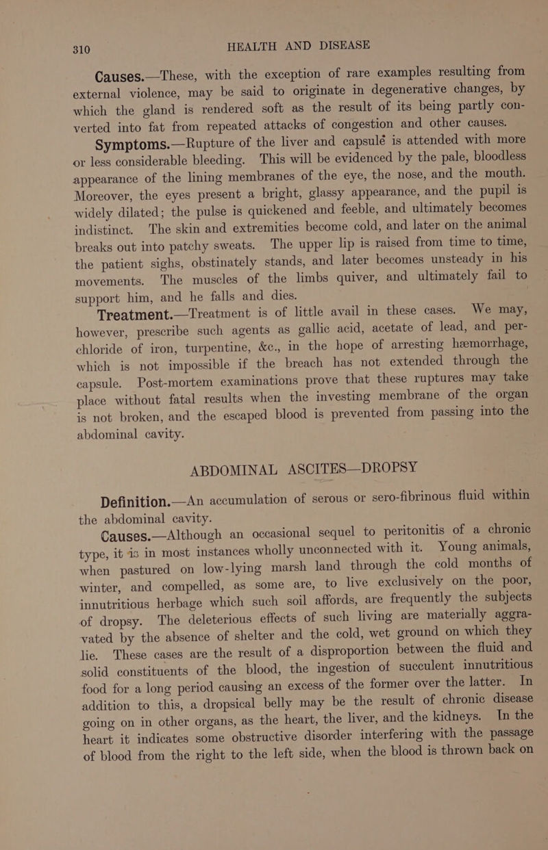 Causes.—These, with the exception of rare examples resulting from external violence, may be said to originate in degenerative changes, by which the gland is rendered soft as the result of its being partly con- verted into fat from repeated attacks of congestion and other causes. Symptoms.—Rupture of the liver and capsulé is attended with more or less considerable bleeding. This will be evidenced by the pale, bloodless appearance of the lining membranes of the eye, the nose, and the mouth. Moreover, the eyes present a bright, glassy appearance, and the pupil is widely dilated; the pulse is quickened and feeble, and ultimately becomes indistinct. The skin and extremities become cold, and later on the animal breaks out into patchy sweats. The upper lip is raised from time to time, the patient sighs, obstinately stands, and later becomes unsteady in his movements. The muscles of the limbs quiver, and ultimately fail to support him, and he falls and dies. Treatment.—Treatment is of little avail in these cases. We may, however, prescribe such agents as gallic acid, acetate of lead, and per- chloride of iron, turpentine, &amp;c., in the hope of arresting heemorrhage, which is not impossible if the breach has not extended through the capsule. Post-mortem examinations prove that these ruptures may take place without fatal results when the investing membrane of the organ is not broken, and the escaped blood is prevented from passing into the abdominal cavity. ABDOMINAL ASCITES—DROPSY Definition.—An accumulation of serous or sero-fibrinous fluid within the abdominal cavity. Causes.—Although an occasional sequel to peritonitis of a chronic type, it is in most instances wholly unconnected with it. Young animals, when pastured on low-lying marsh land through the cold months of winter, and compelled, as some are, to live exclusively on the poor, innutritious herbage which such soil affords, are frequently the subjects of dropsy. The deleterious effects of such living are materially aggra- vated by the absence of shelter and the cold, wet ground on which they lie. These cases are the result of a disproportion between the fluid and solid constituents of the blood, the ingestion of succulent innutritious food for a long period causing an excess of the former over the latter. In addition to this, a dropsical belly may be the result of chronic disease going on in other organs, as the heart, the liver, and the kidneys. In the heart it indicates some obstructive disorder interfering with the passage of blood from the right to the left side, when the blood is thrown back on