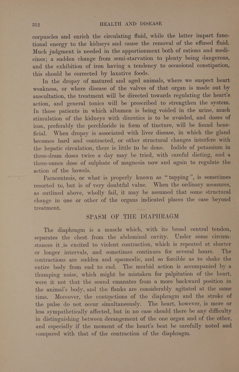 corpuscles and enrich the circulating fluid, while the latter impart func- tional energy to the kidneys and cause the removal of the effused fluid. Much judgment is needed in the apportionment both of rations and medi- cines; a sudden change from semi-starvation to plenty being dangerous, and the exhibition of iron having a tendency to occasional constipation, this should be corrected by laxative foods. In the dropsy of matured and aged animals, where we suspect heart weakness, or where disease of the valves of that organ is made out by auscultation, the treatment will be directed towards regulating the heart's action, and general tonics will be prescribed to strengthen the system. In those patients in which albumen is being voided in the urine, much stimulation of the kidneys with diuretics is to be avoided, and doses of iron, preferably the perchloride in form of tincture, will be found bene- ficial. When dropsy is associated with liver disease, in which the gland becomes hard and contracted, or other structural changes interfere with the hepatic circulation, there is little to be done. Iodide of potassium in three-dram doses twice a day may be tried, with careful dieting, and a three-ounce dose of sulphate of magnesia now and again to regulate the action of the bowels. Paracentesis, or what is properly known as “tapping”, is sometimes resorted to, but is of very doubtful value. When the ordinary measures, as outlined above, wholly fail, it may be assumed that some structural change in one or other of the organs indicated places the case beyond treatment. SPASM OF THE DIAPHRAGM The diaphragm is a muscle which, with its broad central tendon, separates the chest from the abdominal cavity. Under some circum- stances itis excited to violent contraction, which is repeated at shorter or longer intervals, and sometimes continues for several hours. The contractions are sudden and spasmodic, and so forcible as to shake the entire body from end to end. The morbid action is accompanied by a thumping noise, which might be mistaken for palpitation of the heart, were it not that the sound emanates from a more backward position in the animal’s body, and the flanks are considerably agitated at the same time. Moreover, the contractions of the diaphragm and the stroke of the pulse do not occur simultaneously. The heart, however, is more or less sympathetically affected, but in no case should there be any difficulty in distinguishing between derangement of the one organ and of the other, and especially if the moment of the heart’s beat be carefully noted and compared with that of the contraction of the diaphragm.