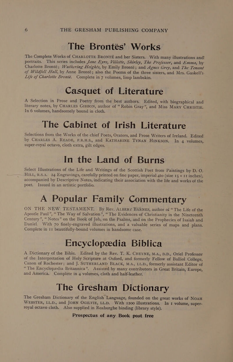 The Brontés’ Works The Complete Works of CHARLOTTE BRONTE and her Sisters. With many illustrations and’ portraits. This series includes Jane Eyre, Villette, Shirley, The Professor, and Emma, by Charlotte Bronté; Wuthering Heights, by Emily Bronté; and Agnes Grey, and The Tenant of Wildfell Hall, by Anne Bronté; also the Poems of the three sisters, and Mrs. Gaskell’s. Life of Charlotte Bronié. Complete in 7 volumes, limp lambskin. Casquet of Literature A Selection in Prose and Poetry from the best authors. Edited, with biographical and’ literary notes, by CHARLES GIBBON, author of “ Robin Gray”, and Miss MARY CHRISTIE. In 6 volumes, handsomely bound in cloth. The Cabinet of Irish Literature Selections from the Works of the chief Poets, Orators, and Prose Writers of Ireland. Edited’ by CHARLES A. READE, F.R.H.S., and KATHARINE TYNAN HINKSON. In 4. volumes,,. super-royal octavo, cloth extra, gilt edges. In the Land of Burns Select Illustrations of the Life and Writings of the Scottish Poet from Paintings by D. O. HILL, R.S.A. 24 Engravings, carefully printed on fine paper, imperial 4to (size 15 x 11 inches), accompanied by Descriptive Notes, indicating their association with the life and works of the poet. Issued in an artistic portfolio. A Popular Family Commentary ON THE NEW TESTAMENT. By Rev. ALBERr BARNES, author of “The Life of the Apostle Paul”, “The Way of Salvation”, “The Evidences of Christianity in the Nineteenth Century”, “ Notes” on the Book of Job, on the Psalms, and on the Prophecies of Isaiah and Daniel. With 70 finely-engraved illustrations, and a valuable series of maps and plans. Complete in 11 beautifully-bound volumes in handsome case. Encyclopzedia Biblica A Dictionary of the Bible. Edited by the Rev. T. K. CHEYNE, M.A., D.D., Oriel Professor of the Interpretation of Holy Scripture at Oxford, and formerly Fellow of Balliol College, Canon of Rochester; and J. SUTHERLAND BLACK, M.A., LL.D., formerly assistant Editor of “The Encyclopedia Britannica”. Assisted by many contributors in Great Britain, Europe, and America. Complete in 4 volumes, cloth and half-leather. The Gresham Dictionary The Gresham Dictionary of the English Language, founded on the great works of NOAH WEBSTER, LL.D., and JOHN OGILVIE, LL.D. With 1200 illustrations. In 1 volume, super- royal octavo cloth. Also supplied in Roxburghe binding (library style).