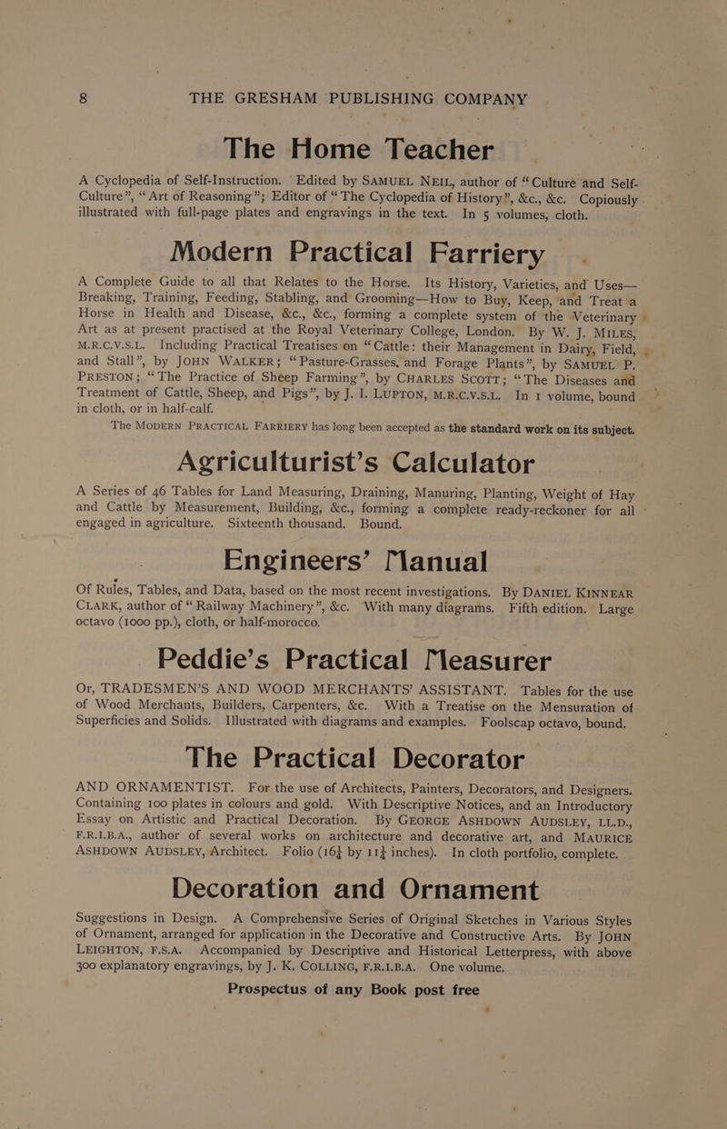 The Home Teacher A Cyclopedia of Self-Instruction. Edited by SAMUEL NEIL, author of “Culture and Self- Culture”, “Art of Reasoning”; Editor of “ The Cyclopedia of History”, &amp;c., &amp;c. Copiously illustrated with full-page plates and engravings in the text. In 5 volumes, cloth. Modern Practical Farriery | A Complete Guide to all that Relates to the Horse. Its History, Varieties, and Uses— Breaking, Training, Feeding, Stabling, and Grooming—How to Buy, Keep, and Treat a Horse in Health and Disease, &amp;c., &amp;c., forming a complete system of the Veterinary Art as at present practised at the Royal Veterinary College, London. By W. J. MILES, M.R.C.V.S.L. Including Practical Treatises on “Cattle: their Management in Dairy, Field, and Stall”, by JOHN WALKER; “ Pasture-Grasses, and Forage Plants”, by SAMUEL P. PRESTON; “The Practice of Sheep Farming”, by CHARLES SCOTT; “The Diseases and Treatment of Cattle, Sheep, and Pigs”, by J. I. LUPTON, M.R.C.v.S.L. In 1 volume, bound in cloth, or in half-calf. ' The MODERN PRACTICAL FARRIERY has long been accepted as the standard work on its subject. Agriculturist’s Calculator A Series of 46 Tables for Land Measuring, Draining, Manuring, Planting, Weight of Hay engaged in agriculture. Sixteenth thousand. Bound. Engineers’ [anual Of Rules, Tables, and Data, based on the most recent investigations. By DANIEL KINNEAR CLARK, author of “ Railway Machinery”, &amp;c. “With many diagrams. Fifth edition. Large octavo (1000 pp.), cloth, or half-morocco. - Peddie’s Practical Measurer Or, TRADESMEN’S AND WOOD MERCHANTS’ ASSISTANT. Tables for the use of Wood Merchants, Builders, Carpenters, &amp;c. With a Treatise on the Mensuration of Superficies and Solids. Illustrated with diagrams and examples. Foolscap octavo, bound. The Practical Decorator AND ORNAMENTIST. For the use of Architects, Painters, Decorators, and Designers. Containing 100 plates in colours and gold. With Descriptive Notices, and an Introductory Essay on Artistic and Practical Decoration. By GEORGE ASHDOWN AUDSLEY, LL.D., F.R.1.B.A., author of several works on architecture and decorative art, and MAURICE ASHDOWN AUDSLEY, Architect. Folio (16 by 11} inches). In cloth portfolio, complete. Decoration and Ornament Suggestions in Design. A Comprehensive Series of Original Sketches in Various Styles of Ornament, arranged for application in the Decorative and Constructive Arts. By JOHN LEIGHTON, F.S.A. Accompanied by Descriptive and Historical Letterpress, with above 300 explanatory engravings, by J. K. COLLING, F.R.I.B.A. One volume.