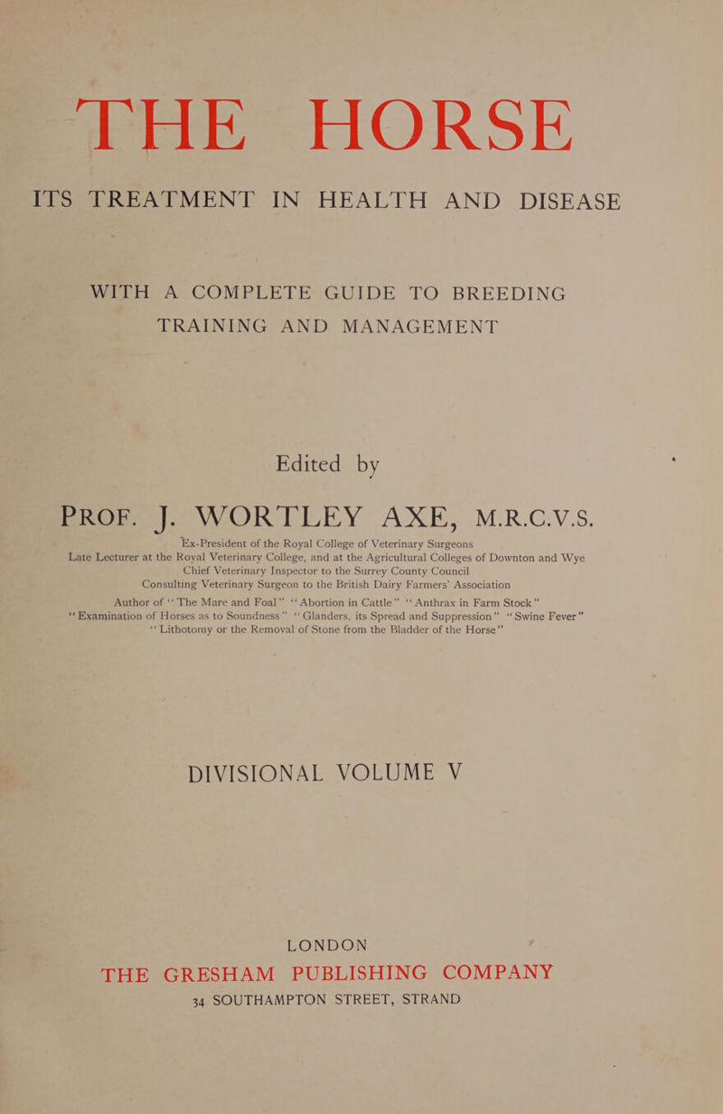 THE HORSE ITS TREATMENT IN HEALTH AND DISEASE WITH A COMPLETE GUIDE TO BREEDING TRAINING AND MANAGEMENT Edited by PROP |; WORTLEY AXE, M.R.C.V.S. Ex-President of the Royal College of Veterinary Surgeons Late Lecturer at the Royal Veterinary College, and at the Agricultural Colleges of Downton and Wye Chief Veterinary Inspector to the Surrey County Council Consulting Veterinary Surgeon to the British Dairy Farmers’ Association Author of ‘‘ The Mare and Foal” ‘‘ Abortion in Cattle” ‘‘ Anthrax in Farm Stock” ‘‘Examination of Horses as to Soundness” ‘‘ Glanders, its Spread and Suppression” ‘ Swine Fever” ‘“Lithotomy or the Removal of Stone from the Bladder of the Horse” DIVISIONAL VOLUME V LONDON THE GRESHAM PUBLISHING COMPANY 34 SOUTHAMPTON STREET, STRAND