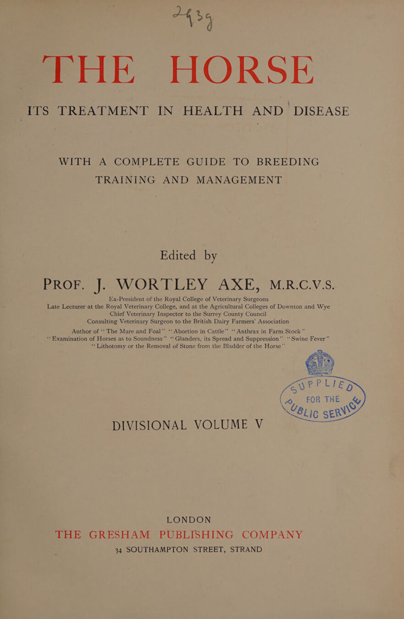 146 d THE HORSE Bel TREATMENT IN HEALTH AND DISEASE WITH A COMPLETE GUIDE TO BREEDING TRAINING AND MANAGEMENT Edited by BROn |, WOR TLEY AXE, M:R.C.V:S. Iix-President of the Royal College of Veterinary Surgeons Late Lecturer at the Royal Veterinary College, and at the Agricultural Colleges of Downton and Wye Chief Veterinary Inspector to the Surrey County Council Consulting Veterinary Surgeon to the British Dairy Farmers’ Association Author of ‘‘ The Mare and Foal” ‘‘ Abortion in Cattle”’ ‘‘ Anthrax in Farm Stock” ‘‘ Examination of Horses as to Soundness”’ ‘‘Glanders, its Spread and Suppression” ‘Swine Fever” ‘*Lithotomy or the Removal of Stone from the Bladder of the Horse”’ DIVISIONAL VOLUME V LONDON THE GRESHAM PUBLISHING COMPANY 34 SOUTHAMPTON STREET, STRAND