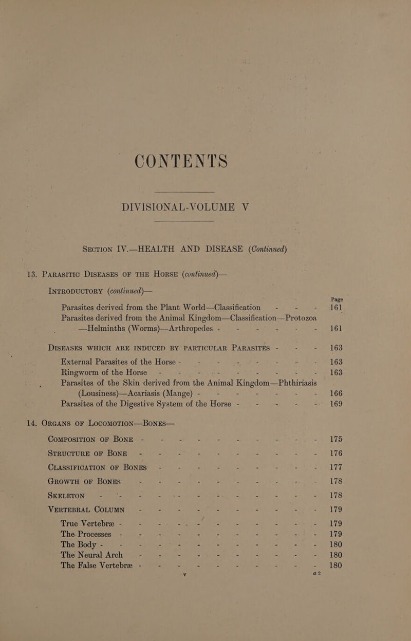 CONTENTS DIVISIONAL-VOLUME V Section IV.—HEALTH AND DISEASE (Continued) 13. PARASITIC DISEASES OF THE HORSE (continued)— INTRODUCTORY (continued)— Parasites derived from the Plant World—Classification “ = Parasites derived from the Animal Tenedoe= C lccteatone“Prorores —Helminths (Worms)—Arthropedes - - - - - . DISEASES WHICH ARE INDUCED BY PARTICULAR PARASITES - = . External Parasites of the Horse - “ = &gt; : : : Ringworm of the Horse - : : : : 4 Parasites of the Skin derived from ie geet Kingdom —Phhiviass (Lousiness)—Acariasis (Mange) - - - - Parasites of the Digestive System of the Horse - . - - . 14. ORGANS oF LOCOMOTION—BoNES— COMPOSITION OF BONE - 2 2 ; : 7 7 : ; . STRUCTURE OF BONE - 2 Z : 2 : &lt; s f : CLASSIFICATION OF BoNES 5 s 2 : 7 f : GrowTH OF BONES - : “ 2 : . : : 3 : SKELETON - -- : Lat gat 2 z . 5 . VERTEBRAL COLUMN - . - -  5 d 7 True Vertebre - 2 . Steet u . Z a : P The Processes” - - 2 : : 2 f 2 2 x . The Body - g 5 : : : : : 2 : i) Kid The Neural Arch - = é : : A 2 7 : , The False Vertebre - = 3 : x - : Page 161 161 163 163 163 166 169 175 176 177 178 178 Lig 179 179 180 180 180